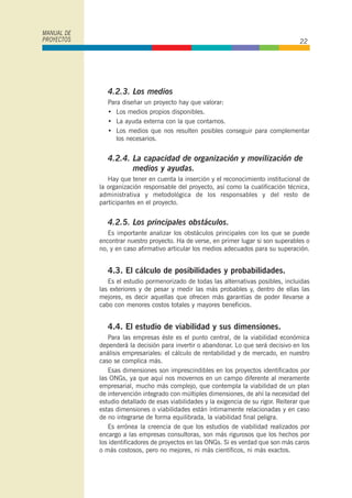 4.2.3. Los medios
Para diseñar un proyecto hay que valorar:
• Los medios propios disponibles.
• La ayuda externa con la que contamos.
• Los medios que nos resulten posibles conseguir para complementar
los necesarios.
4.2.4. La capacidad de organización y movilización de
medios y ayudas.
Hay que tener en cuenta la inserción y el reconocimiento institucional de
la organización responsable del proyecto, así como la cualificación técnica,
administrativa y metodológica de los responsables y del resto de
participantes en el proyecto.
4.2.5. Los principales obstáculos.
Es importante analizar los obstáculos principales con los que se puede
encontrar nuestro proyecto. Ha de verse, en primer lugar si son superables o
no, y en caso afirmativo articular los medios adecuados para su superación.
4.3. El cálculo de posibilidades y probabilidades.
Es el estudio pormenorizado de todas las alternativas posibles, incluidas
las exteriores y de pesar y medir las más probables y, dentro de ellas las
mejores, es decir aquellas que ofrecen más garantías de poder llevarse a
cabo con menores costos totales y mayores beneficios.
4.4. El estudio de viabilidad y sus dimensiones.
Para las empresas éste es el punto central, de la viabilidad económica
dependerá la decisión para invertir o abandonar. Lo que será decisivo en los
análisis empresariales: el cálculo de rentabilidad y de mercado, en nuestro
caso se complica más.
Esas dimensiones son imprescindibles en los proyectos identificados por
las ONGs, ya que aquí nos movernos en un campo diferente al meramente
empresarial, mucho más complejo, que contempla la viabilidad de un plan
de intervención integrado con múltiples dimensiones, de ahí la necesidad del
estudio detallado de esas viabilidades y la exigencia de su rigor. Reiterar que
estas dimensiones o viabilidades están íntimamente relacionadas y en caso
de no integrarse de forma equilibrada, la viabilidad final peligra.
Es errónea la creencia de que los estudios de viabilidad realizados por
encargo a las empresas consultoras, son más rigurosos que los hechos por
los identificadores de proyectos en las ONGs. Si es verdad que son más caros
o más costosos, pero no mejores, ni más científicos, ni más exactos.
MANUAL DE
PROYECTOS 22
 