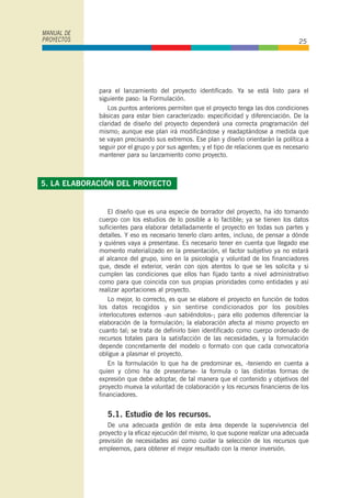 para el lanzamiento del proyecto identificado. Ya se está listo para el
siguiente paso: la Formulación.
Los puntos anteriores permiten que el proyecto tenga las dos condiciones
básicas para estar bien caracterizado: especificidad y diferenciación. De la
claridad de diseño del proyecto dependerá una correcta programación del
mismo; aunque ese plan irá modificándose y readaptándose a medida que
se vayan precisando sus extremos. Ese plan y diseño orientarán la política a
seguir por el grupo y por sus agentes; y el tipo de relaciones que es necesario
mantener para su lanzamiento como proyecto.
El diseño que es una especie de borrador del proyecto, ha ido tomando
cuerpo con los estudios de lo posible a lo factible; ya se tienen los datos
suficientes para elaborar detalladamente el proyecto en todas sus partes y
detalles. Y eso es necesario tenerlo claro antes, incluso, de pensar a dónde
y quiénes vaya a presentase. Es necesario tener en cuenta que llegado ese
momento materializado en la presentación, el factor subjetivo ya no estará
al alcance del grupo, sino en la psicología y voluntad de los financiadores
que, desde el exterior, verán con ojos atentos lo que se les solicita y si
cumplen las condiciones que ellos han fijado tanto a nivel administrativo
como para que coincida con sus propias prioridades como entidades y así
realizar aportaciones al proyecto.
Lo mejor, lo correcto, es que se elabore el proyecto en función de todos
los datos recogidos y sin sentirse condicionados por los posibles
interlocutores externos -aun sabiéndolos-; para ello podemos diferenciar la
elaboración de la formulación; la elaboración afecta al mismo proyecto en
cuanto tal; se trata de definirlo bien identificado como cuerpo ordenado de
recursos totales para la satisfacción de las necesidades, y la formulación
depende concretamente del modelo o formato con que cada convocatoria
obligue a plasmar el proyecto.
En la formulación lo que ha de predominar es, -teniendo en cuenta a
quien y cómo ha de presentarse- la formula o las distintas formas de
expresión que debe adoptar, de tal manera que el contenido y objetivos del
proyecto mueva la voluntad de colaboración y los recursos financieros de los
financiadores.
5.1. Estudio de los recursos.
De una adecuada gestión de esta área depende la supervivencia del
proyecto y la eficaz ejecución del mismo, lo que supone realizar una adecuada
previsión de necesidades así como cuidar la selección de los recursos que
empleemos, para obtener el mejor resultado con la menor inversión.
MANUAL DE
PROYECTOS 25
5. LA ELABORACIÓN DEL PROYECTO
 