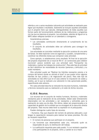 referida a uno o varios resultados indicando qué actividades se realizarán para
lograr qué resultado o resultados. Solamente se incluyen aquellas actividades
que el proyecto tiene que ejecutar, distinguiéndolas de todas aquellas que
forman parte del funcionamiento cotidiano de las instituciones o programas
con las que se relaciona el proyecto. Las actividades, además de figurar en la
MPP, deben reflejarse también en un calendario o cronograma.
Características precisas:
• Las actividades contribuirán directamente al cumplimiento de los
resultados.
• El conjunto de actividades debe ser suficiente para conseguir los
resultados.
Las actividades se concretan mediante la ejecución sucesiva de una serie
de tareas. Se debe explicitar como se organizan y suceden, complementan y
coordinan las diferentes tareas que componen cada actividad.
Como ejemplo, si establecemos como resultado "Al final de la ejecución
del proyecto dispondrán de un local de 90 m2
. en condiciones para celebrar
reuniones" parece evidente que una actividad será "Transportar los
materiales y realizar los trabajos de construcción". Para este tipo de actividad
es fácil identificar las necesidades de recursos (personas y vehículos) y su
coste monetario.
Otra actividad puede ser "Realizar los trámites necesarios previos a la
compra del terreno donde se ubicará el local" lo que puede incluir algunos
trámites de tipo jurídico y de negociación del precio. Para este tipo de
actividades es más difícil que en el caso anterior la imputación de costes y
medios, por lo que se realizará una valoración lo más aproximada posible,
especificando este extremo.
Por cada actividad descrita se indicarán los recursos humanos, materiales
y técnicos necesarios para su realización y el coste de dichos recursos.
6.10.6. Recursos.
Los recursos son el conjunto de medios humanos, técnicos y materiales
necesarios para la realización de las actividades. Deben estar directamente
relacionados con las actividades y ser necesarios y suficientes para la
realización de cada una de ellas. Por último, deben ser proporcionados a la
capacidad de gestión de la entidad que se encargará de la ejecución directa
del proyecto. Todo recurso debe tener su expresión en el presupuesto.
Pueden distinguirse cuatro tipos de recursos:
- Humanos: Hay que disponer del número de personas adecuado y que
tengan la capacitación necesaria para realizar las tareas previstas. Por ello
es necesario especificar:
• El número de personas que participan en el proyecto.
• Las funciones que desempeñará cada uno, indicando quién es
responsable de qué y la distribución del trabajo.
• La cualificación requerida para cada puesto. Y si es necesario capacitar
a los participantes en el proyecto, cómo y cuándo se va a hacer.
MANUAL DE
PROYECTOS 42
 