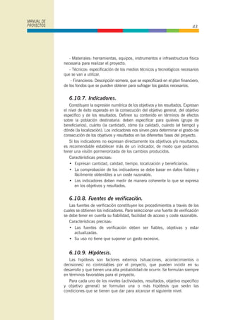 - Materiales: herramientas, equipos, instrumentos e infraestructura física
necesaria para realizar el proyecto.
- Técnicos: especificación de los medios técnicos y tecnológicos necesarios
que se van a utilizar.
- Financieros: Descripción somera, que se especificará en el plan financiero,
de los fondos que se pueden obtener para sufragar los gastos necesarios.
6.10.7. Indicadores.
Constituyen la expresión numérica de los objetivos y los resultados. Expresan
el nivel de éxito esperado en la consecución del objetivo general, del objetivo
específico y de los resultados. Definen su contenido en términos de efectos
sobre la población destinataria: deben especificar para quiénes (grupo de
beneficiarios), cuánto (la cantidad), cómo (la calidad), cuándo (el tiempo) y
dónde (la localización). Los indicadores nos sirven para determinar el grado ole
consecución de los objetivos y resultados en las diferentes fases del proyecto.
Si los indicadores no expresan directamente los objetivos y/o resultados,
es recomendable establecer más de un indicador, de modo que podamos
tener una visión pormenorizada de los cambios producidos.
Características precisas:
• Expresan cantidad, calidad, tiempo, localización y beneficiarios.
• La comprobación de los indicadores se debe basar en datos fiables y
fácilmente obtenibles a un coste razonable.
• Los indicadores deben medir de manera coherente lo que se expresa
en los objetivos y resultados.
6.10.8. Fuentes de verificación.
Las fuentes de verificación constituyen los procedimientos a través de los
cuales se obtienen los indicadores. Para seleccionar una fuente de verificación
se debe tener en cuenta su fiabilidad, facilidad de acceso y coste razonable.
Características precisas:
• Las fuentes de verificación deben ser fiables, objetivas y estar
actualizadas.
• Su uso no tiene que suponer un gasto excesivo.
6.10.9. Hipótesis.
Las hipótesis son factores externos (situaciones, acontecimientos o
decisiones) no controlables por el proyecto, que pueden incidir en su
desarrollo y que tienen una alta probabilidad de ocurrir. Se formulan siempre
en términos favorables para el proyecto.
Para cada uno de los niveles (actividades, resultados, objetivo específico
y objetivo general) se formulan una o más hipótesis que serán las
condiciones que se tienen que dar para alcanzar el siguiente nivel.
MANUAL DE
PROYECTOS 43
 