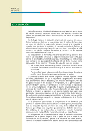 Después de que ha sido identificada y programada la Acción, y tras reunir
los medios humanos, materiales y financieros para realizarla, comienza su
puesta en ejecución que junto a sus circunstancias, serán el objeto del
seguimiento.
En la larga etapa de la ejecución, el proyecto se convierte en acción.
Quizás bastase con decir que se trata, en esta fase, de realizar, de hacer real,
de poner en práctica lo programado, siempre atentos a la respuesta o
reacción que va dando la realidad; el complejo conjunto de factores y
elementos que intervienen en la acción que, con ellos y entre ellos, se está
poniendo en marcha, conforme lo previsto y calculado por los agentes
promotores y ejecutores del proyecto.
La ejecución será el momento para ver si es verdadera y responde a lo
real de las necesidades y recursos la programación que se haya hecho, que
servirá de orientación durante toda esta fase. Para ello hay que destacar dos
ejes fuertes de los que depende la eficacia del uso de los recursos en la
consecución de los objetivos y finalidad del proyecto, esos dos ejes son:
• Por un lado, el de las medidas y criterios que fueron utilizados en el
cálculo de posibilidades-probabilidades y en el estudio de viabilidad-
factibilidad.
• Por otro, el del ajuste máximo entre la línea de decisiones, dirección y
gestión, con la de medios y recursos aplicados a la acción.
Al pasar de lo escrito a los hechos surgen un sinfín de aspectos a tener
en cuenta, precisamente por que el proyecto va a exigir la unión de factores
que, anteriormente estaban dispersos y con dificultad de integrarse. Una de
las peculiaridades de los estados de marginación, es la parcialización y
aislamiento de los factores, de forma que no puedan ni unirse, ni organizarse
ni, por tanto, multiplicarse; y la garantía de que los proyectos lleguen a ser
unidades de transformación está, fundamentalmente, en que todos los
factores se integren y organicen en un sistema superior que supere esa
parcialidad y genere sinergias mas allá de la suma aritmética de los factores.
Es aquí donde adquiere relevancia insustituible la dirección clara y gestión
firme del proyecto que mantendrá la cohesión en la ejecución de la Acción
para la transformación.
En el proceso de ejecución será el cumplimiento de las directrices y la
práctica de las órdenes la que marque la eficacia de la gestión; reconociendo
que esa ejecución depende, al menos en parte, de la calidad del factor
humano que integra cada proyecto y que se diferencia de todos los demás.
Sin embargo, si los instrumentos y mecanismos creados funcionan
adecuadamente, hasta el factor humano funcionará con mas eficacia.
En la ejecución de un proyecto puede surgir la resistencia al cambio
provocado por el propio proyecto que, a pesar de que se basa en la
dinamización de los factores, gracias a la influencia del factor externo,
inducirá un ritmo de transformación distinto del que venia produciéndose en
MANUAL DE
PROYECTOS 51
9. LA EJECUCIÓN
 