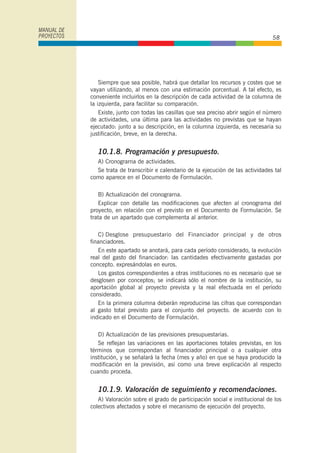 Siempre que sea posible, habrá que detallar los recursos y costes que se
vayan utilizando, al menos con una estimación porcentual. A tal efecto, es
conveniente incluirlos en la descripción de cada actividad de la columna de
la izquierda, para facilitar su comparación.
Existe, junto con todas las casillas que sea preciso abrir según el número
de actividades, una última para las actividades no previstas que se hayan
ejecutado: junto a su descripción, en la columna izquierda, es necesaria su
justificación, breve, en la derecha.
10.1.8. Programación y presupuesto.
A) Cronograrna de actividades.
Se trata de transcribir e calendario de la ejecución de las actividades tal
como aparece en el Documento de Formulación.
B) Actualización del cronograrna.
Explicar con detalle las modificaciones que afecten al cronograma del
proyecto, en relación con el previsto en el Documento de Formulación. Se
trata de un apartado que complementa al anterior.
C) Desglose presupuestario del Financiador principal y de otros
financiadores.
En este apartado se anotará, para cada período considerado, la evolución
real del gasto del financiador: las cantidades efectivamente gastadas por
concepto. expresándolas en euros.
Los gastos correspondientes a otras instituciones no es necesario que se
desglosen por conceptos; se indicará sólo el nombre de la institución, su
aportación global al proyecto prevista y la real efectuada en el período
considerado.
En la primera columna deberán reproducirse las cifras que correspondan
al gasto total previsto para el conjunto del proyecto. de acuerdo con lo
indicado en el Documento de Formulación.
D) Actualización de las previsiones presupuestarias.
Se reflejan las variaciones en las aportaciones totales previstas, en los
términos que correspondan al financiador principal o a cualquier otra
institución, y se señalará la fecha (mes y año) en que se haya producido la
modificación en la previsión, así como una breve explicación al respecto
cuando proceda.
10.1.9. Valoración de seguimiento y recomendaciones.
A) Valoración sobre el grado de participación social e institucional de los
colectivos afectados y sobre el mecanismo de ejecución del proyecto.
MANUAL DE
PROYECTOS 58
 