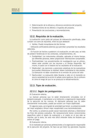• Determinación de la eficacia y eficiencia económica del proyecto.
• Establecimiento de los efectos e impactos del proyecto.
• Presentación de conclusiones y recomendaciones.
12.2. Requisitos de la evaluación.
La evaluación como parte del proceso de intervención planificada, debe
cumplir una serie de requisitos, entre los que destacan:
• Validez. Puede comprobarse de dos formas.
- Utilizando verificadores externos que permitan comprobar los resultados
obtenidos.
- En función de hechos a posteriori a la evaluación; en este caso, se trata
de predecir tendencias en las conductas, comportamientos, etc.
• Confiabilidad. Los instrumentos utilizados, aplicados al mismo tiempo,
por diferentes personas, deben proporcionar informaciones comparables.
• Practicabilidad. Los procedimientos de investigación que se utilicen,
deben estar acordes con los recursos y el tiempo disponible. Así
mismo, lo serán con el destino de los resultados de la evaluación.
• Objetividad. Las opiniones y posiciones subjetivas de los evaluadores
que puedan distorsionar la realidad, deben controlarse lo más posible.
La evaluación no debe convertirse en la emisión de juicios de valor.
• Oportunidad. La evaluación debe llevarse a cabo en el momento en
que la necesidad de la acción lo señale como oportuno. De lo contrario
se corre el riesgo de que no se produzca la retroalimentación.
12.3. Tipos de evaluación.
12.3.1. Según los protagonistas:
A) Evaluación externa.
La realizan personas que no están directamente vinculadas con el
proyecto evaluado, ni pertenecen a la institución u organización responsable
de la ejecución de los mismos. Al efectuarla personas que no están
directamente involucrados, puede que actúen con mayor objetividad.
En algunos casos, por el grado de autoridad que tienen, su presencia puede
ser mejor aceptada y ofrecer mejor receptividad a sus recomendaciones.
Por contra, su presencia puede causar reacciones adversas y distorsionar
los fines del proceso evaluativo. No necesariamente tienen conocimientos
específicos sobre el objeto de evaluación y el medio en el que éste se
inscribe, por lo tanto, les será más difícil entender todos los factores que
entran en juego.
B) Evaluación interna.
Es la realizada por personas pertenecientes a la organización responsable
de la ejecución del proyecto. Se hace así por tener los ejecutores mayores
MANUAL DE
PROYECTOS 67
 