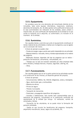 13.5. Equipamiento.
Se considera como tal a los elementos del inmovilizado distintos de los
inmuebles, tales como equipos informáticos, maquinaria, mobiliario,
elementos de transporte, etc. Se debe aportar como justificante la factura de
la casa suministradora con indicación de las unidades, precio unitario e
importe total, así como certificado del representante de la entidad en la que
conste la recepción de lo adquirido, su conformidad y la inclusión en el
inventario de la entidad.
13.6. Suministros.
Son aquellos bienes y servicios que junto al equipamiento constituyen el
núcleo material de las actividades a realizar por el programa y que se agotan
con la conclusión del mismo.
A titulo de ejemplo se pueden citar:
- Fluidos de energía o agua cuando sean parte inseparable de una actividad.
- Material didáctico: manuales, libros y revistas especializadas en la materia
del programa.
- Materiales diversos: dependen del tipo de programa que se realice -
productos farmacéuticos, alimentarios, manualidades, etc.-
- Trabajos que no sean de inversión realizados por otras empresas tales
como estudios y trabajos técnicos, limpieza, seguridad, catering, etc.
- Otros.
13.7. Funcionamiento.
Son aquellos gastos que sin ser la parte central de las actividades ayudan
a la consecución de las mismas y al desarrollo general del proyecto.
A titulo de ejemplo:
- Comunicaciones: teléfono, fax, Internet, telegramas, correo y mensajería.
- Agua, electricidad, gas y combustibles.
- Material de oficina.
- Primas de seguro.
- Tributos municipales.
- Transporte de mercancías.
- Publicidad y propaganda específicos del programa.
- Comidas o celebraciones: solo cuando sean imprescindibles para la
realización del programa, incluyéndose en la justificación certificado del
representante de la entidad que incluya la motivación, número de
comensales y fechas.
- Formación de los voluntarios; no se puede incluir la formación del
personal contratado.
- Gastos en que incurren los beneficiarios del programa: transporte,
alojamiento manutención, becas, seguro de accidentes, etc.
MANUAL DE
PROYECTOS 75
 