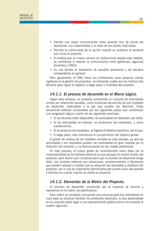 • Facilita una mejor comunicación entre quienes han de tornar las
decisiones, sus responsables y el resto de las partes implicadas.
• Permite la continuidad de la acción cuando se sustituye al personal
que inicia el proyecto.
• A medida que un mayor número de instituciones adopta este método,
se contribuye a mejorar la comunicación entre gobiernos, agencias
donantes y ONG's.
• Su uso facilita la realización de estudios sectoriales y de estudios
comparativos en general.
Pero igualmente, el EML tiene sus limitaciones pues presenta ciertas
rigideces en la gestión de proyectos, no indicando cuáles son los medios más
eficaces para lograr el objetivo a largo plazo o finalidad del proyecto.
14.1.1. El proceso de desarrollo en el Marco Lógico.
Según este enfoque, un proyecto comprende un conjunto de actividades
unidas por relaciones causales, como sucesivas secuencias de una hipótesis
de desarrollo, analizables a la par que pueden ser descritas. Estas
secuencias estarían compuestas por los siguientes pasos que constituyen
una progresión lógica a partir de las siguientes premisas:
• Si los recursos están disponibles, las actividades se realizarán, por tanto,
• Si las actividades se realizan, se producirán los resultados, y como
consecuencia,
• Si se producen los resultados, se logrará el Objetivo especifico, por lo que,
• A largo plazo, esto contribuirá al cumplimiento del objetivo global.
El grado de certeza de las hipótesis iniciales es más elevado, ya que las
actividades y los resultados pueden ser controlados en gran medida por la
dirección del proyecto, y va disminuyendo en los niveles posteriores.
En este proceso, el mayor grado de incertidumbre viene dado por la
imprevísibilidad de los factores externos ya que escapan al control directo del
proyecto, pero tienen que cumplirse para que el proceso de desarrollo tenga
éxito. Los factores externos son situaciones, acontecimientos o decisiones
que pueden retrasar o impedir que se alcancen los resultados y objetivos del
proyecto, por lo que es importante identificarlos tan pronto como sea posible
y tenerlos en cuenta cuando se diseñe el proyecto.
14.1.2. Elementos de la Matriz del Proyecto.
El proceso de desarrollo constituido por el proyecto se resume y
representa en la matriz de planificación.
Esta matriz se completa incluyendo una columna para los indicadores en
cuya base se situarían también los productos obtenidos, lo que desarrollado
en su conjunto darla lugar a una representación gráfica como nos muestra el
cuadro siguiente:
MANUAL DE
PROYECTOS 78
 