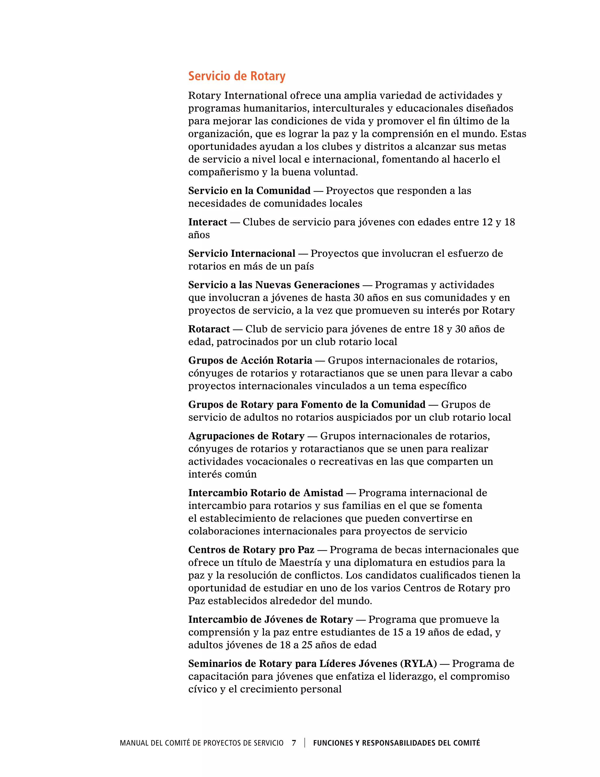 Manual del Comité de Proyectos de Servicio  7    Funciones y responsabilidades del comité
Servicio de Rotary
Rotary International ofrece una amplia variedad de actividades y
programas humanitarios, interculturales y educacionales diseñados
para mejorar las condiciones de vida y promover el fin último de la
organización, que es lograr la paz y la comprensión en el mundo. Estas
oportunidades ayudan a los clubes y distritos a alcanzar sus metas
de servicio a nivel local e internacional, fomentando al hacerlo el
compañerismo y la buena voluntad.
Servicio en la Comunidad — Proyectos que responden a las
necesidades de comunidades locales
Interact — Clubes de servicio para jóvenes con edades entre 12 y 18
años
Servicio Internacional — Proyectos que involucran el esfuerzo de
rotarios en más de un país
Servicio a las Nuevas Generaciones — Programas y actividades
que involucran a jóvenes de hasta 30 años en sus comunidades y en
proyectos de servicio, a la vez que promueven su interés por Rotary
Rotaract — Club de servicio para jóvenes de entre 18 y 30 años de
edad, patrocinados por un club rotario local
Grupos de Acción Rotaria — Grupos internacionales de rotarios,
cónyuges de rotarios y rotaractianos que se unen para llevar a cabo
proyectos internacionales vinculados a un tema específico
Grupos de Rotary para Fomento de la Comunidad — Grupos de
servicio de adultos no rotarios auspiciados por un club rotario local
Agrupaciones de Rotary — Grupos internacionales de rotarios,
cónyuges de rotarios y rotaractianos que se unen para realizar
actividades vocacionales o recreativas en las que comparten un
interés común
Intercambio Rotario de Amistad — Programa internacional de
intercambio para rotarios y sus familias en el que se fomenta
el establecimiento de relaciones que pueden convertirse en
colaboraciones internacionales para proyectos de servicio
Centros de Rotary pro Paz — Programa de becas internacionales que
ofrece un título de Maestría y una diplomatura en estudios para la
paz y la resolución de conflictos. Los candidatos cualificados tienen la
oportunidad de estudiar en uno de los varios Centros de Rotary pro
Paz establecidos alrededor del mundo.
Intercambio de Jóvenes de Rotary — Programa que promueve la
comprensión y la paz entre estudiantes de 15 a 19 años de edad, y
adultos jóvenes de 18 a 25 años de edad
Seminarios de Rotary para Líderes Jóvenes (RYLA) — Programa de
capacitación para jóvenes que enfatiza el liderazgo, el compromiso
cívico y el crecimiento personal
 