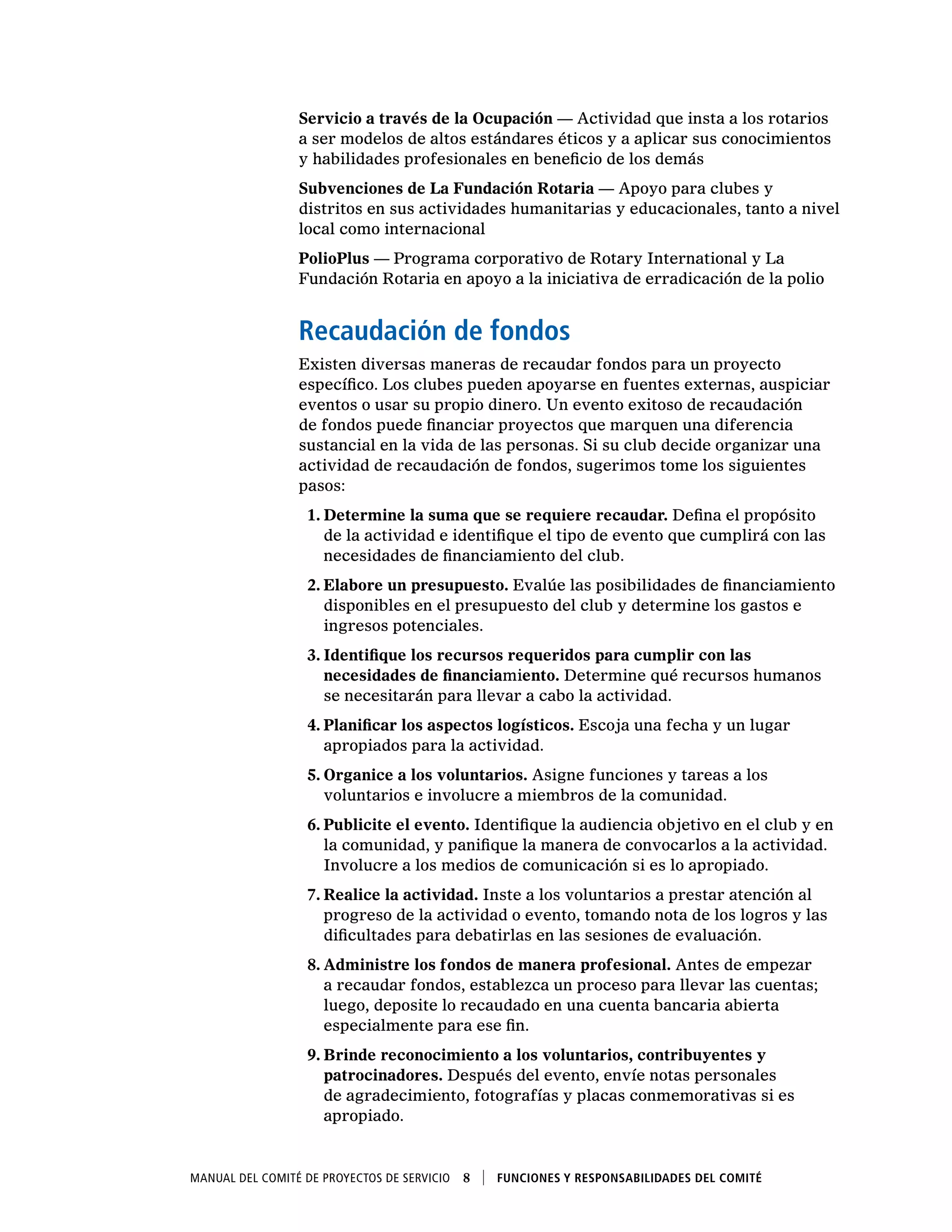 Manual del Comité de Proyectos de Servicio  8    Funciones y responsabilidades del comité
Servicio a través de la Ocupación — Actividad que insta a los rotarios
a ser modelos de altos estándares éticos y a aplicar sus conocimientos
y habilidades profesionales en beneficio de los demás
Subvenciones de La Fundación Rotaria — Apoyo para clubes y
distritos en sus actividades humanitarias y educacionales, tanto a nivel
local como internacional
PolioPlus — Programa corporativo de Rotary International y La
Fundación Rotaria en apoyo a la iniciativa de erradicación de la polio
Recaudación de fondos
Existen diversas maneras de recaudar fondos para un proyecto
específico. Los clubes pueden apoyarse en fuentes externas, auspiciar
eventos o usar su propio dinero. Un evento exitoso de recaudación
de fondos puede financiar proyectos que marquen una diferencia
sustancial en la vida de las personas. Si su club decide organizar una
actividad de recaudación de fondos, sugerimos tome los siguientes
pasos:
1.	Determine la suma que se requiere recaudar. Defina el propósito
de la actividad e identifique el tipo de evento que cumplirá con las
necesidades de financiamiento del club.
2.	Elabore un presupuesto. Evalúe las posibilidades de financiamiento
disponibles en el presupuesto del club y determine los gastos e
ingresos potenciales.
3.	Identifique los recursos requeridos para cumplir con las
necesidades de financiamiento. Determine qué recursos humanos
se necesitarán para llevar a cabo la actividad.
4.	Planificar los aspectos logísticos. Escoja una fecha y un lugar
apropiados para la actividad.
5.	Organice a los voluntarios. Asigne funciones y tareas a los
voluntarios e involucre a miembros de la comunidad.
6.	Publicite el evento. Identifique la audiencia objetivo en el club y en
la comunidad, y panifique la manera de convocarlos a la actividad.
Involucre a los medios de comunicación si es lo apropiado.
7.	Realice la actividad. Inste a los voluntarios a prestar atención al
progreso de la actividad o evento, tomando nota de los logros y las
dificultades para debatirlas en las sesiones de evaluación.
8.	Administre los fondos de manera profesional. Antes de empezar
a recaudar fondos, establezca un proceso para llevar las cuentas;
luego, deposite lo recaudado en una cuenta bancaria abierta
especialmente para ese fin.
9.	Brinde reconocimiento a los voluntarios, contribuyentes y
patrocinadores. Después del evento, envíe notas personales
de agradecimiento, fotografías y placas conmemorativas si es
apropiado.
 
