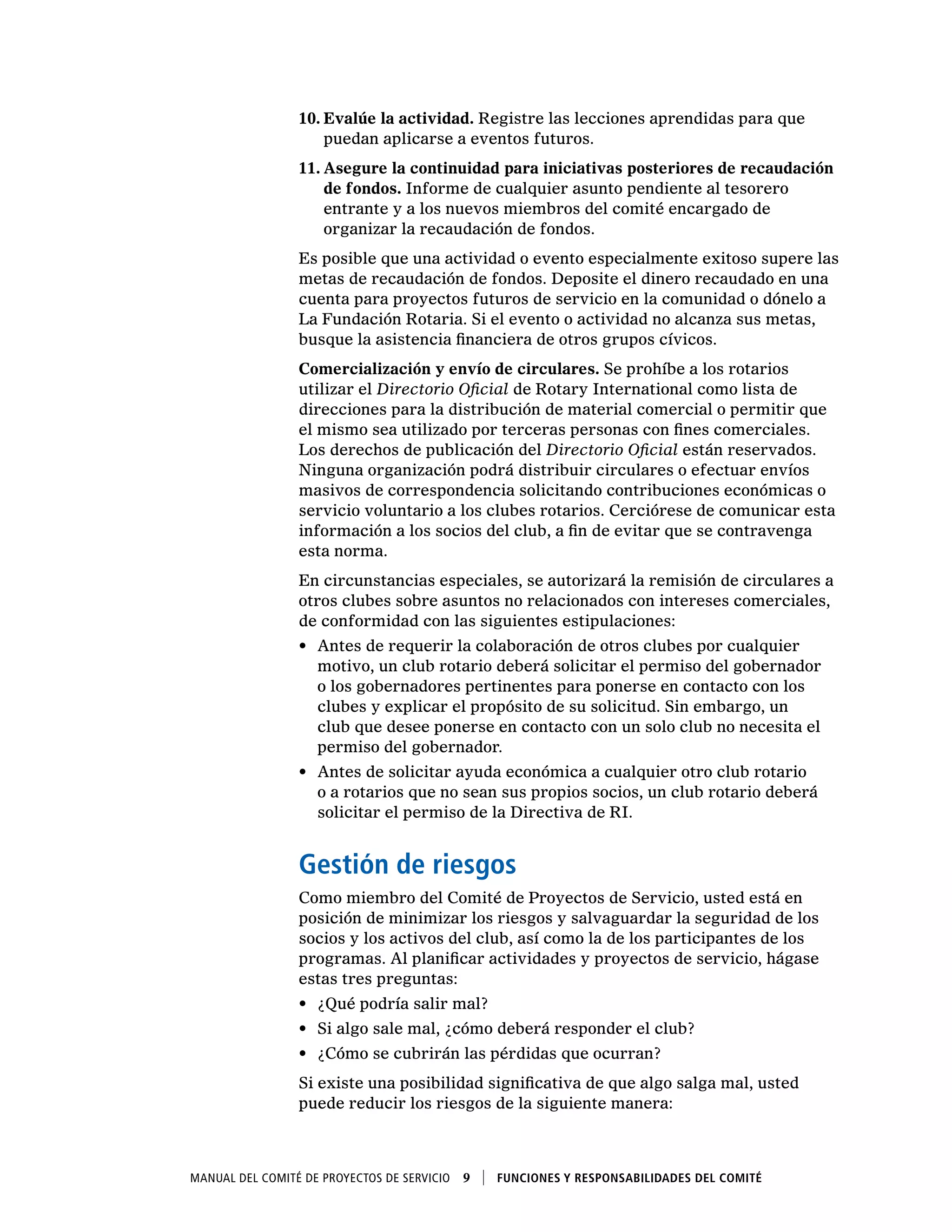 Manual del Comité de Proyectos de Servicio  9    Funciones y responsabilidades del comité
10.	Evalúe la actividad. Registre las lecciones aprendidas para que
puedan aplicarse a eventos futuros.
11.	Asegure la continuidad para iniciativas posteriores de recaudación
de fondos. Informe de cualquier asunto pendiente al tesorero
entrante y a los nuevos miembros del comité encargado de
organizar la recaudación de fondos.
Es posible que una actividad o evento especialmente exitoso supere las
metas de recaudación de fondos. Deposite el dinero recaudado en una
cuenta para proyectos futuros de servicio en la comunidad o dónelo a
La Fundación Rotaria. Si el evento o actividad no alcanza sus metas,
busque la asistencia financiera de otros grupos cívicos.
Comercialización y envío de circulares. Se prohíbe a los rotarios
utilizar el Directorio Oficial de Rotary International como lista de
direcciones para la distribución de material comercial o permitir que
el mismo sea utilizado por terceras personas con fines comerciales.
Los derechos de publicación del Directorio Oficial están reservados.
Ninguna organización podrá distribuir circulares o efectuar envíos
masivos de correspondencia solicitando contribuciones económicas o
servicio voluntario a los clubes rotarios. Cerciórese de comunicar esta
información a los socios del club, a fin de evitar que se contravenga
esta norma.
En circunstancias especiales, se autorizará la remisión de circulares a
otros clubes sobre asuntos no relacionados con intereses comerciales,
de conformidad con las siguientes estipulaciones:
•	 Antes de requerir la colaboración de otros clubes por cualquier
motivo, un club rotario deberá solicitar el permiso del gobernador
o los gobernadores pertinentes para ponerse en contacto con los
clubes y explicar el propósito de su solicitud. Sin embargo, un
club que desee ponerse en contacto con un solo club no necesita el
permiso del gobernador.
•	 Antes de solicitar ayuda económica a cualquier otro club rotario
o a rotarios que no sean sus propios socios, un club rotario deberá
solicitar el permiso de la Directiva de RI.
Gestión de riesgos
Como miembro del Comité de Proyectos de Servicio, usted está en
posición de minimizar los riesgos y salvaguardar la seguridad de los
socios y los activos del club, así como la de los participantes de los
programas. Al planificar actividades y proyectos de servicio, hágase
estas tres preguntas:
•	 ¿Qué podría salir mal?
•	 Si algo sale mal, ¿cómo deberá responder el club?
•	 ¿Cómo se cubrirán las pérdidas que ocurran?
Si existe una posibilidad significativa de que algo salga mal, usted
puede reducir los riesgos de la siguiente manera:
 