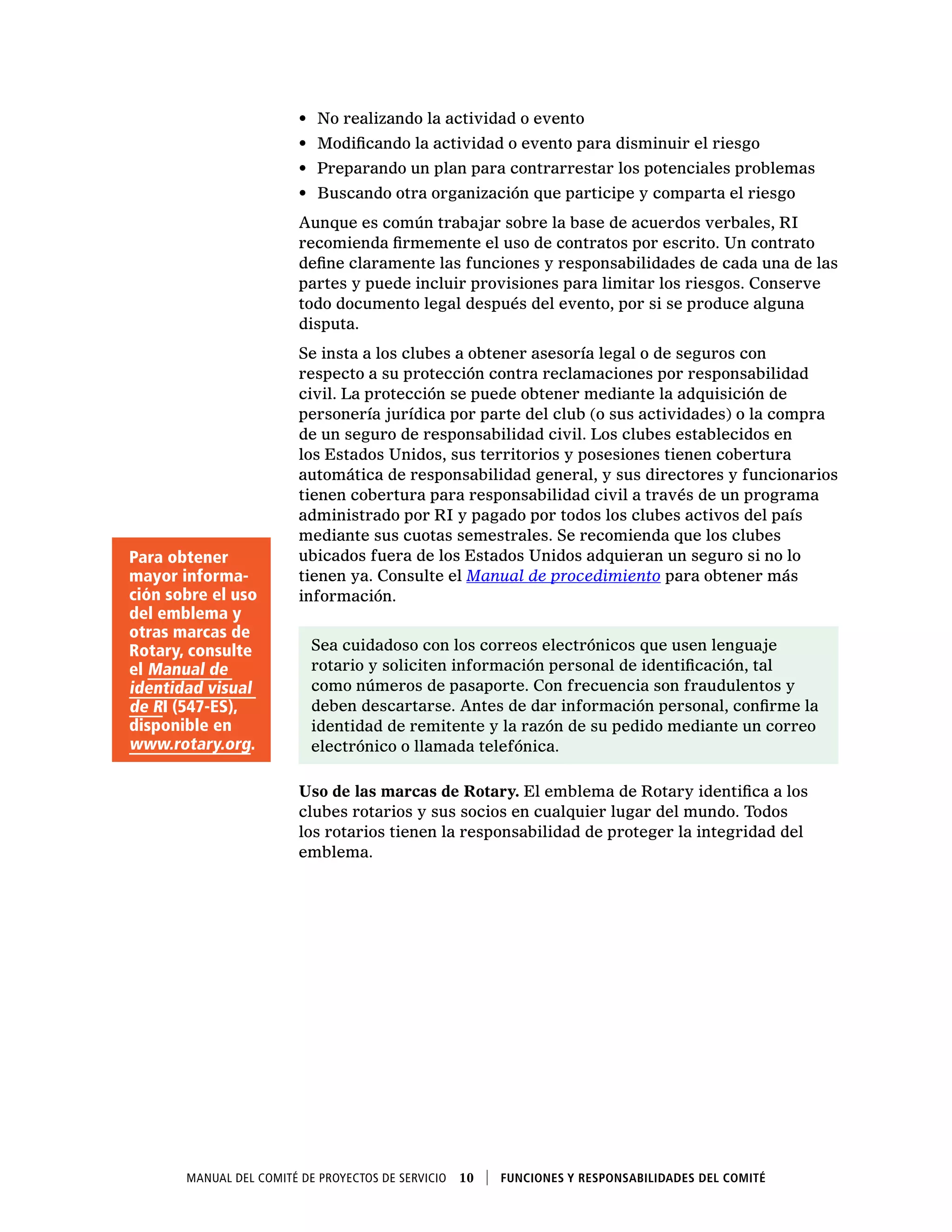 Manual del Comité de Proyectos de Servicio  10    Funciones y responsabilidades del comité
•	 No realizando la actividad o evento
•	 Modificando la actividad o evento para disminuir el riesgo
•	 Preparando un plan para contrarrestar los potenciales problemas
•	 Buscando otra organización que participe y comparta el riesgo
Aunque es común trabajar sobre la base de acuerdos verbales, RI
recomienda firmemente el uso de contratos por escrito. Un contrato
define claramente las funciones y responsabilidades de cada una de las
partes y puede incluir provisiones para limitar los riesgos. Conserve
todo documento legal después del evento, por si se produce alguna
disputa.
Se insta a los clubes a obtener asesoría legal o de seguros con
respecto a su protección contra reclamaciones por responsabilidad
civil. La protección se puede obtener mediante la adquisición de
personería jurídica por parte del club (o sus actividades) o la compra
de un seguro de responsabilidad civil. Los clubes establecidos en
los Estados Unidos, sus territorios y posesiones tienen cobertura
automática de responsabilidad general, y sus directores y funcionarios
tienen cobertura para responsabilidad civil a través de un programa
administrado por RI y pagado por todos los clubes activos del país
mediante sus cuotas semestrales. Se recomienda que los clubes
ubicados fuera de los Estados Unidos adquieran un seguro si no lo
tienen ya. Consulte el Manual de procedimiento para obtener más
información.
Sea cuidadoso con los correos electrónicos que usen lenguaje
rotario y soliciten información personal de identificación, tal
como números de pasaporte. Con frecuencia son fraudulentos y
deben descartarse. Antes de dar información personal, confirme la
identidad de remitente y la razón de su pedido mediante un correo
electrónico o llamada telefónica.
Uso de las marcas de Rotary. El emblema de Rotary identifica a los
clubes rotarios y sus socios en cualquier lugar del mundo. Todos
los rotarios tienen la responsabilidad de proteger la integridad del
emblema.
Para obtener
mayor informa-
ción sobre el uso
del emblema y
otras marcas de
Rotary, consulte
el Manual de
identidad visual
de RI (547-ES),
disponible en
www.rotary.org.
 