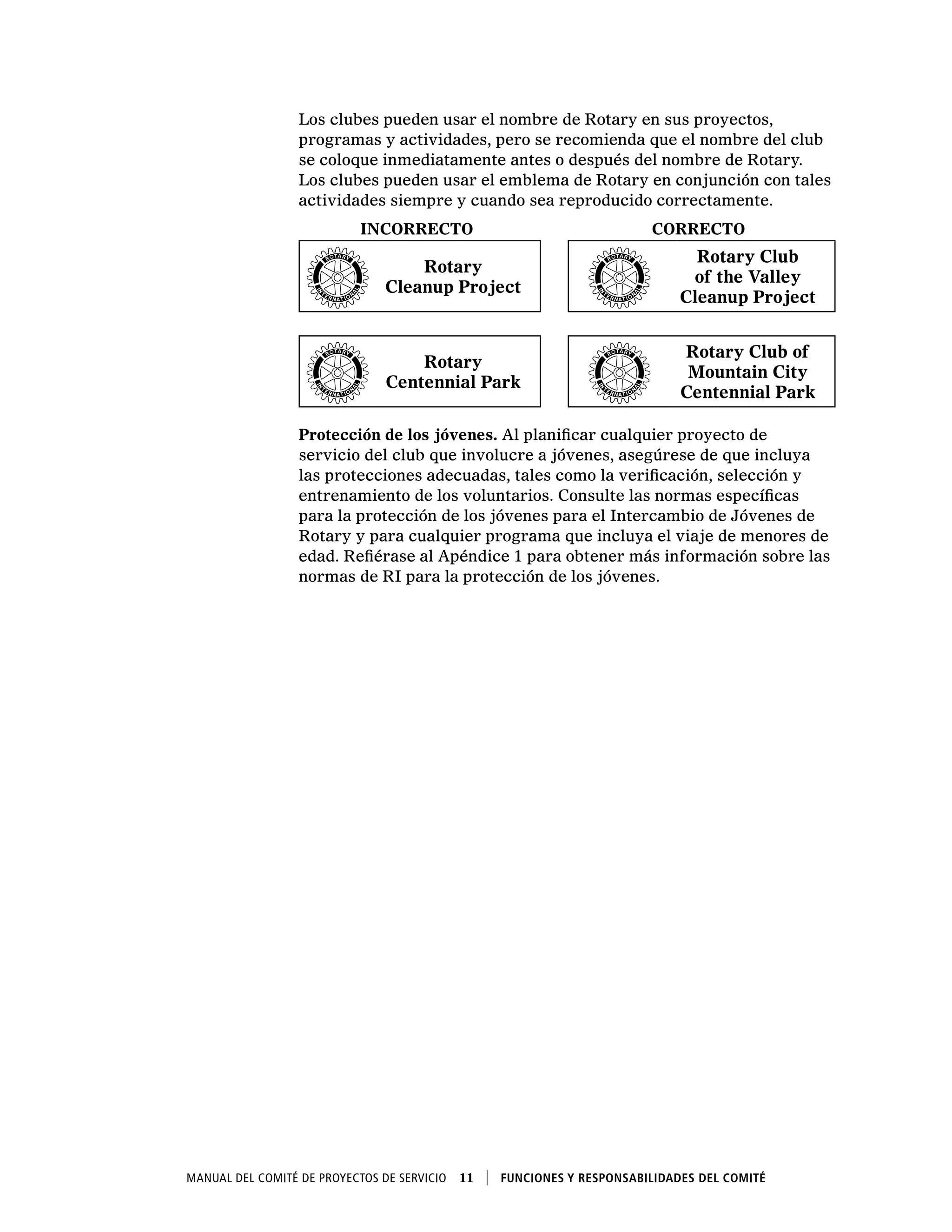 Manual del Comité de Proyectos de Servicio  11    Funciones y responsabilidades del comité
Los clubes pueden usar el nombre de Rotary en sus proyectos,
programas y actividades, pero se recomienda que el nombre del club
se coloque inmediatamente antes o después del nombre de Rotary.
Los clubes pueden usar el emblema de Rotary en conjunción con tales
actividades siempre y cuando sea reproducido correctamente.
INCORRECTO CORRECTO
Rotary
Cleanup Project
Rotary Club
of the Valley
Cleanup Project
Rotary
Centennial Park
Rotary Club of
Mountain City
Centennial Park
Protección de los jóvenes. Al planificar cualquier proyecto de
servicio del club que involucre a jóvenes, asegúrese de que incluya
las protecciones adecuadas, tales como la verificación, selección y
entrenamiento de los voluntarios. Consulte las normas específicas
para la protección de los jóvenes para el Intercambio de Jóvenes de
Rotary y para cualquier programa que incluya el viaje de menores de
edad. Refiérase al Apéndice 1 para obtener más información sobre las
normas de RI para la protección de los jóvenes.
 