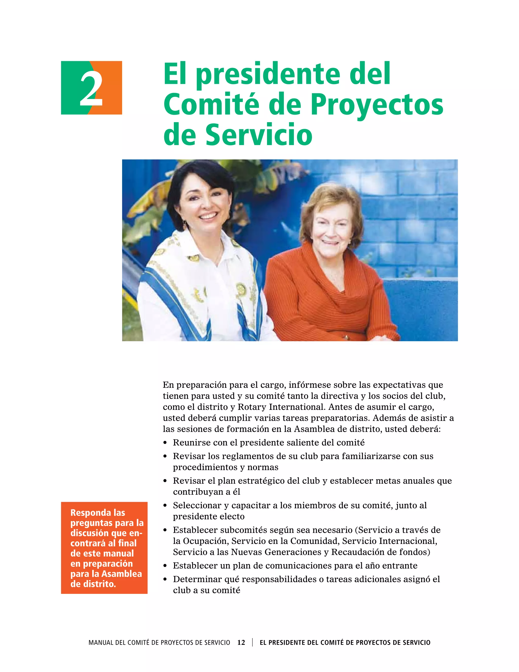El presidente del
Comité de Proyectos
de Servicio
En preparación para el cargo, infórmese sobre las expectativas que
tienen para usted y su comité tanto la directiva y los socios del club,
como el distrito y Rotary International. Antes de asumir el cargo,
usted deberá cumplir varias tareas preparatorias. Además de asistir a
las sesiones de formación en la Asamblea de distrito, usted deberá:
•	 Reunirse con el presidente saliente del comité
•	 Revisar los reglamentos de su club para familiarizarse con sus
procedimientos y normas
•	 Revisar el plan estratégico del club y establecer metas anuales que
contribuyan a él
•	 Seleccionar y capacitar a los miembros de su comité, junto al
presidente electo
•	 Establecer subcomités según sea necesario (Servicio a través de
la Ocupación, Servicio en la Comunidad, Servicio Internacional,
Servicio a las Nuevas Generaciones y Recaudación de fondos)
•	 Establecer un plan de comunicaciones para el año entrante
•	 Determinar qué responsabilidades o tareas adicionales asignó el
club a su comité
2
Manual del Comité de Proyectos de Servicio  12    El presidente del Comité de Proyectos de Servicio
Responda las
preguntas para la
discusión que en-
contrará al final
de este manual
en preparación
para la Asamblea
de distrito.
 