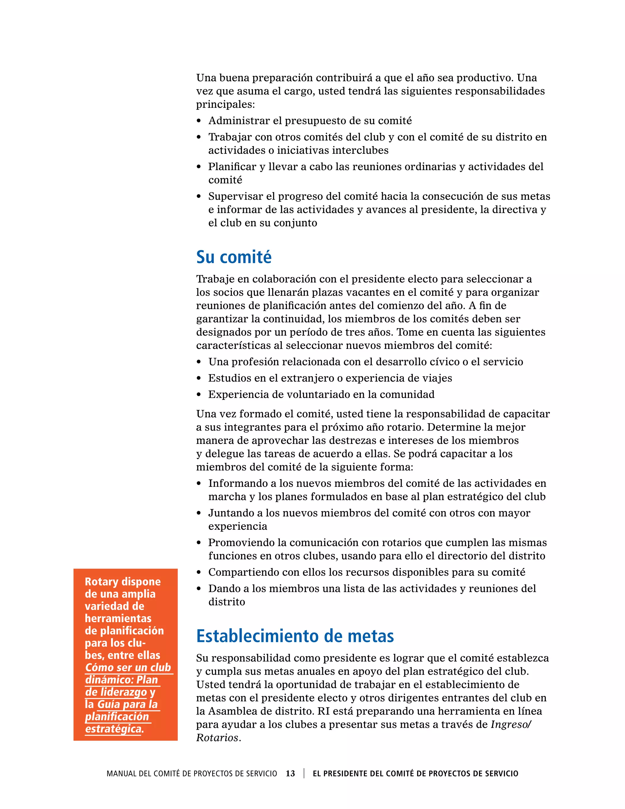 Manual del Comité de Proyectos de Servicio  13    El presidente del Comité de Proyectos de Servicio
Una buena preparación contribuirá a que el año sea productivo. Una
vez que asuma el cargo, usted tendrá las siguientes responsabilidades
principales:
•	 Administrar el presupuesto de su comité
•	 Trabajar con otros comités del club y con el comité de su distrito en
actividades o iniciativas interclubes
•	 Planificar y llevar a cabo las reuniones ordinarias y actividades del
comité
•	 Supervisar el progreso del comité hacia la consecución de sus metas
e informar de las actividades y avances al presidente, la directiva y
el club en su conjunto
Su comité
Trabaje en colaboración con el presidente electo para seleccionar a
los socios que llenarán plazas vacantes en el comité y para organizar
reuniones de planificación antes del comienzo del año. A fin de
garantizar la continuidad, los miembros de los comités deben ser
designados por un período de tres años. Tome en cuenta las siguientes
características al seleccionar nuevos miembros del comité:
•	 Una profesión relacionada con el desarrollo cívico o el servicio
•	 Estudios en el extranjero o experiencia de viajes
•	 Experiencia de voluntariado en la comunidad
Una vez formado el comité, usted tiene la responsabilidad de capacitar
a sus integrantes para el próximo año rotario. Determine la mejor
manera de aprovechar las destrezas e intereses de los miembros
y delegue las tareas de acuerdo a ellas. Se podrá capacitar a los
miembros del comité de la siguiente forma:
•	 Informando a los nuevos miembros del comité de las actividades en
marcha y los planes formulados en base al plan estratégico del club
•	 Juntando a los nuevos miembros del comité con otros con mayor
experiencia
•	 Promoviendo la comunicación con rotarios que cumplen las mismas
funciones en otros clubes, usando para ello el directorio del distrito
•	 Compartiendo con ellos los recursos disponibles para su comité
•	 Dando a los miembros una lista de las actividades y reuniones del
distrito
Establecimiento de metas
Su responsabilidad como presidente es lograr que el comité establezca
y cumpla sus metas anuales en apoyo del plan estratégico del club.
Usted tendrá la oportunidad de trabajar en el establecimiento de
metas con el presidente electo y otros dirigentes entrantes del club en
la Asamblea de distrito. RI está preparando una herramienta en línea
para ayudar a los clubes a presentar sus metas a través de Ingreso/
Rotarios.
Rotary dispone
de una amplia
variedad de
herramientas
de planificación
para los clu-
bes, entre ellas
Cómo ser un club
dinámico: Plan
de liderazgo y
la Guía para la
planificación
estratégica.
 
