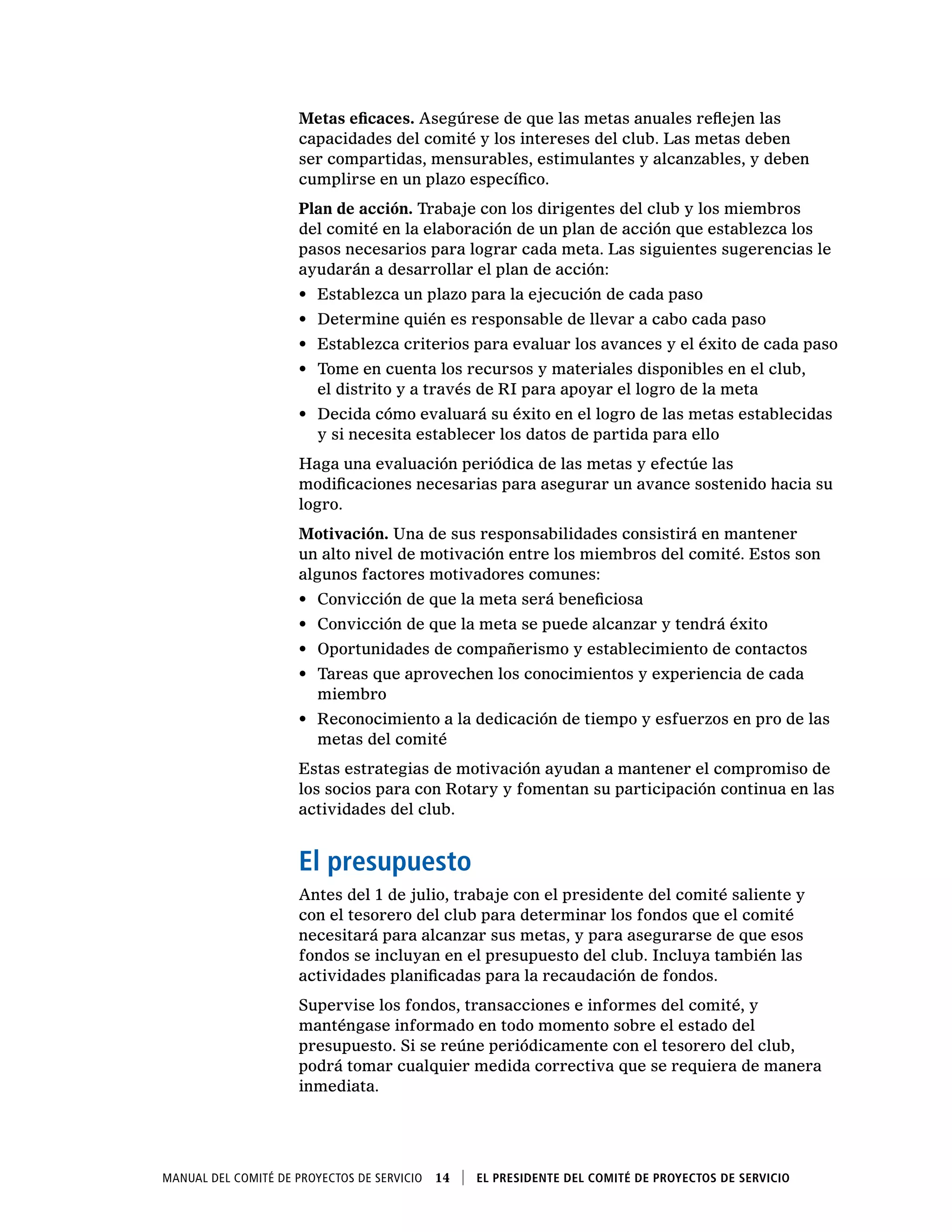 Manual del Comité de Proyectos de Servicio  14    El presidente del Comité de Proyectos de Servicio
Metas eficaces. Asegúrese de que las metas anuales reflejen las
capacidades del comité y los intereses del club. Las metas deben
ser compartidas, mensurables, estimulantes y alcanzables, y deben
cumplirse en un plazo específico.
Plan de acción. Trabaje con los dirigentes del club y los miembros
del comité en la elaboración de un plan de acción que establezca los
pasos necesarios para lograr cada meta. Las siguientes sugerencias le
ayudarán a desarrollar el plan de acción:
•	 Establezca un plazo para la ejecución de cada paso
•	 Determine quién es responsable de llevar a cabo cada paso
•	 Establezca criterios para evaluar los avances y el éxito de cada paso
•	 Tome en cuenta los recursos y materiales disponibles en el club,
el distrito y a través de RI para apoyar el logro de la meta
•	 Decida cómo evaluará su éxito en el logro de las metas establecidas
y si necesita establecer los datos de partida para ello
Haga una evaluación periódica de las metas y efectúe las
modificaciones necesarias para asegurar un avance sostenido hacia su
logro.
Motivación. Una de sus responsabilidades consistirá en mantener
un alto nivel de motivación entre los miembros del comité. Estos son
algunos factores motivadores comunes:
•	 Convicción de que la meta será beneficiosa
•	 Convicción de que la meta se puede alcanzar y tendrá éxito
•	 Oportunidades de compañerismo y establecimiento de contactos
•	 Tareas que aprovechen los conocimientos y experiencia de cada
miembro
•	 Reconocimiento a la dedicación de tiempo y esfuerzos en pro de las
metas del comité
Estas estrategias de motivación ayudan a mantener el compromiso de
los socios para con Rotary y fomentan su participación continua en las
actividades del club.
El presupuesto
Antes del 1 de julio, trabaje con el presidente del comité saliente y
con el tesorero del club para determinar los fondos que el comité
necesitará para alcanzar sus metas, y para asegurarse de que esos
fondos se incluyan en el presupuesto del club. Incluya también las
actividades planificadas para la recaudación de fondos.
Supervise los fondos, transacciones e informes del comité, y
manténgase informado en todo momento sobre el estado del
presupuesto. Si se reúne periódicamente con el tesorero del club,
podrá tomar cualquier medida correctiva que se requiera de manera
inmediata.
 