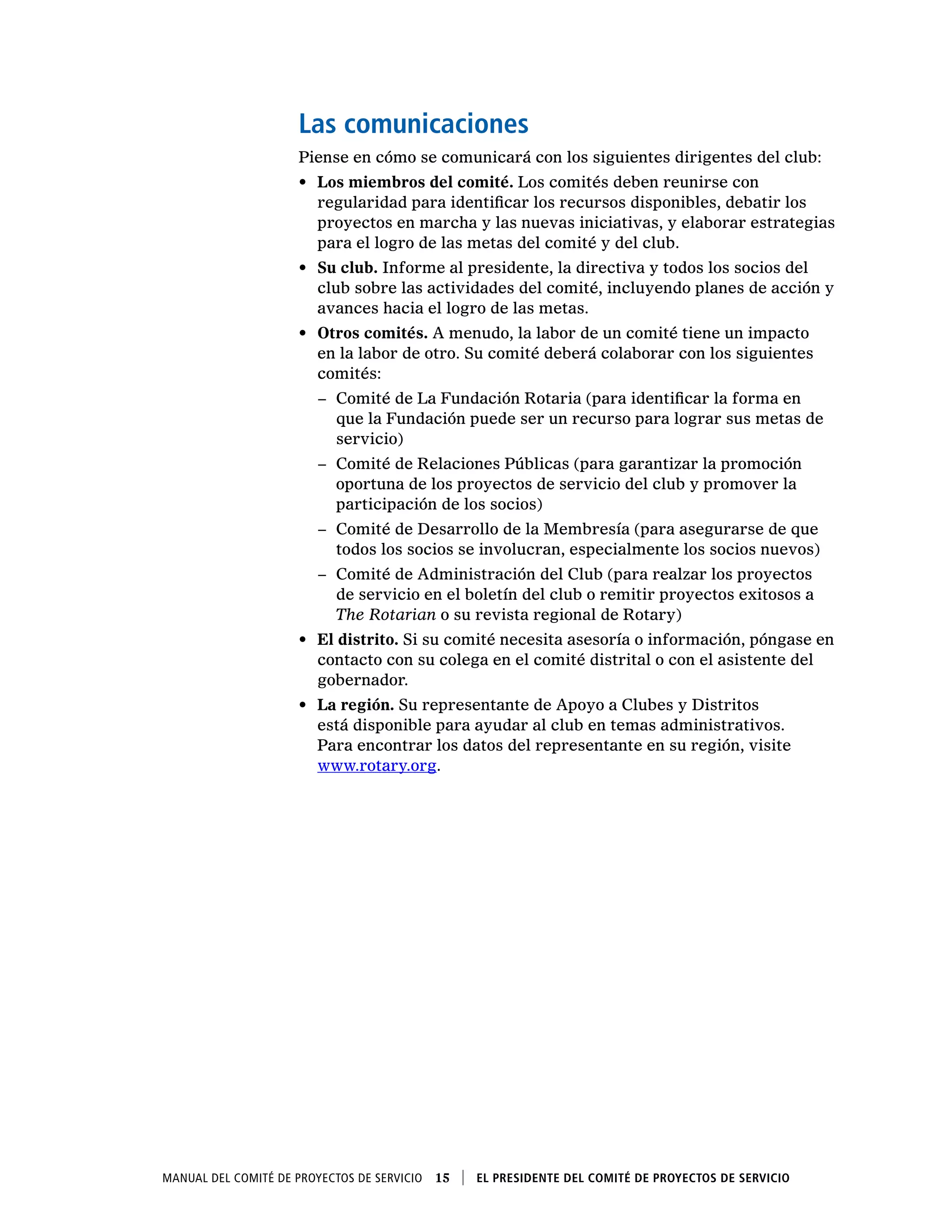 Manual del Comité de Proyectos de Servicio  15    El presidente del Comité de Proyectos de Servicio
Las comunicaciones
Piense en cómo se comunicará con los siguientes dirigentes del club:
•	 Los miembros del comité. Los comités deben reunirse con
regularidad para identificar los recursos disponibles, debatir los
proyectos en marcha y las nuevas iniciativas, y elaborar estrategias
para el logro de las metas del comité y del club.
•	 Su club. Informe al presidente, la directiva y todos los socios del
club sobre las actividades del comité, incluyendo planes de acción y
avances hacia el logro de las metas.
•	 Otros comités. A menudo, la labor de un comité tiene un impacto
en la labor de otro. Su comité deberá colaborar con los siguientes
comités:
−− Comité de La Fundación Rotaria (para identificar la forma en
que la Fundación puede ser un recurso para lograr sus metas de
servicio)
−− Comité de Relaciones Públicas (para garantizar la promoción
oportuna de los proyectos de servicio del club y promover la
participación de los socios)
−− Comité de Desarrollo de la Membresía (para asegurarse de que
todos los socios se involucran, especialmente los socios nuevos)
−− Comité de Administración del Club (para realzar los proyectos
de servicio en el boletín del club o remitir proyectos exitosos a
The Rotarian o su revista regional de Rotary)
•	 El distrito. Si su comité necesita asesoría o información, póngase en
contacto con su colega en el comité distrital o con el asistente del
gobernador.
•	 La región. Su representante de Apoyo a Clubes y Distritos
está disponible para ayudar al club en temas administrativos.
Para encontrar los datos del representante en su región, visite
www.rotary.org.
 