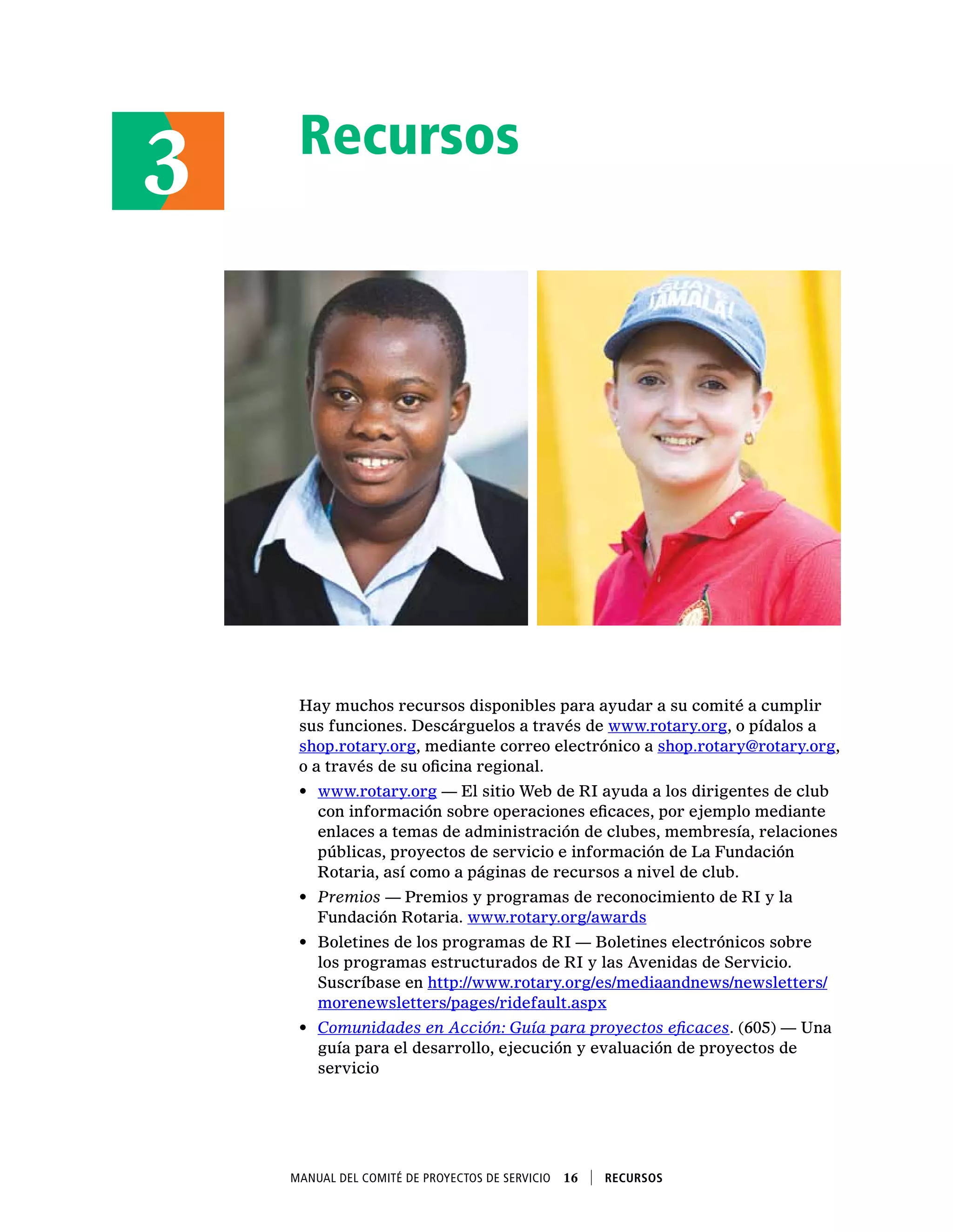 Recursos
Hay muchos recursos disponibles para ayudar a su comité a cumplir
sus funciones. Descárguelos a través de www.rotary.org, o pídalos a
shop.rotary.org, mediante correo electrónico a shop.rotary@rotary.org,
o a través de su oficina regional.
•	 www.rotary.org — El sitio Web de RI ayuda a los dirigentes de club
con información sobre operaciones eficaces, por ejemplo mediante
enlaces a temas de administración de clubes, membresía, relaciones
públicas, proyectos de servicio e información de La Fundación
Rotaria, así como a páginas de recursos a nivel de club.
•	 Premios — Premios y programas de reconocimiento de RI y la
Fundación Rotaria. www.rotary.org/awards
•	 Boletines de los programas de RI — Boletines electrónicos sobre
los programas estructurados de RI y las Avenidas de Servicio.
Suscríbase en http://www.rotary.org/es/mediaandnews/newsletters/
morenewsletters/pages/ridefault.aspx
•	 Comunidades en Acción: Guía para proyectos eficaces. (605) — Una
guía para el desarrollo, ejecución y evaluación de proyectos de
servicio
3
Manual del Comité de Proyectos de Servicio  16    Recursos
 