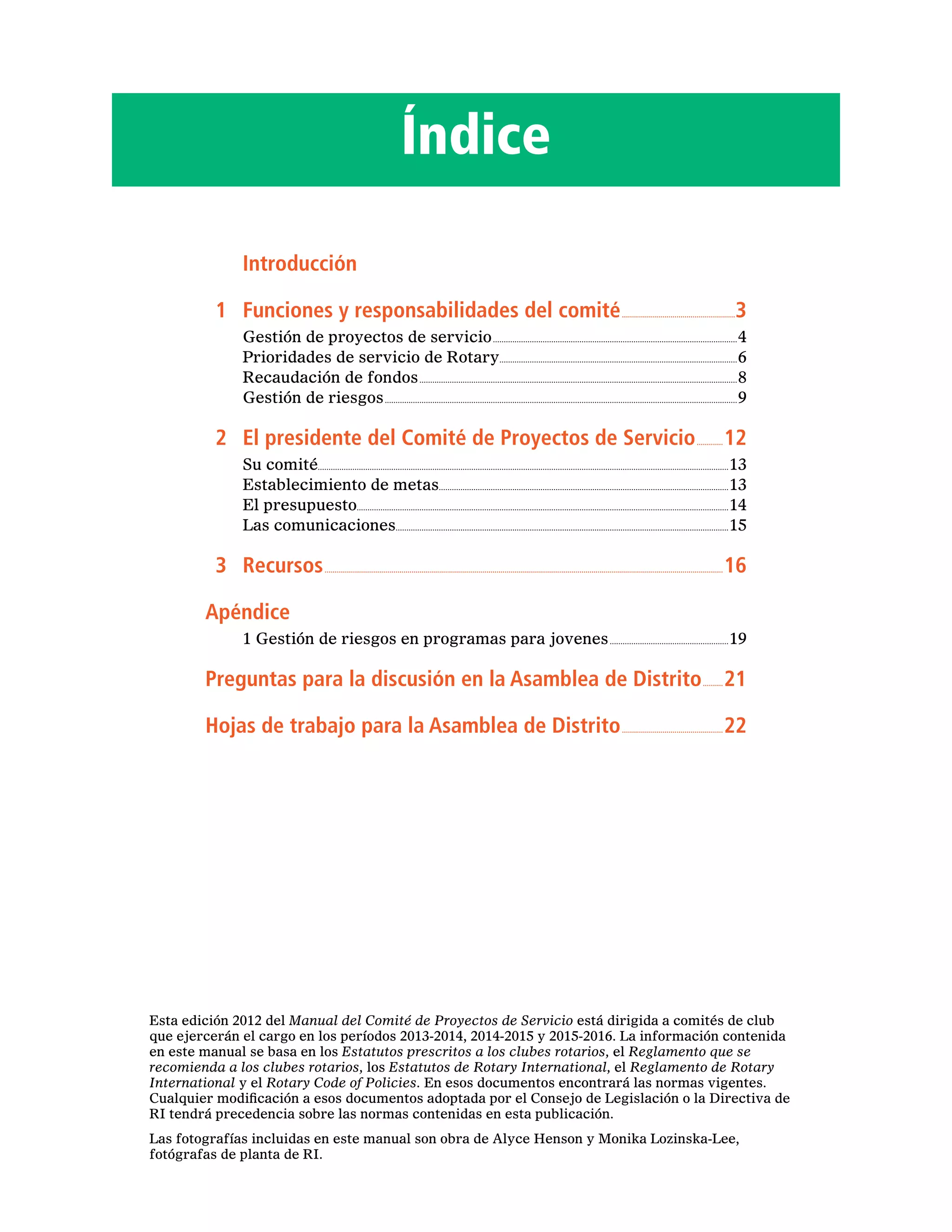 Índice
		Introducción
	 1 	 Funciones y responsabilidades del comité.........................................................3
Gestión de proyectos de servicio..................................................................................................................4
Prioridades de servicio de Rotary...............................................................................................................6
Recaudación de fondos....................................................................................................................................................8
Gestión de riesgos....................................................................................................................................................................9
	 2 	 El presidente del Comité de Proyectos de Servicio..............12
Su comité..............................................................................................................................................................................................13
Establecimiento de metas......................................................................................................................................13
El presupuesto............................................................................................................................................................................14
Las comunicaciones..........................................................................................................................................................15
	 3 	 Recursos......................................................................................................................................................................................................16
Apéndice
1 Gestión de riesgos en programas para jovenes........................................................19
Preguntas para la discusión en la Asamblea de Distrito...........21
Hojas de trabajo para la Asamblea de Distrito...................................................22
Esta edición 2012 del Manual del Comité de Proyectos de Servicio está dirigida a comités de club
que ejercerán el cargo en los períodos 2013-2014, 2014-2015 y 2015-2016. La información contenida
en este manual se basa en los Estatutos prescritos a los clubes rotarios, el Reglamento que se
recomienda a los clubes rotarios, los Estatutos de Rotary International, el Reglamento de Rotary
International y el Rotary Code of Policies. En esos documentos encontrará las normas vigentes.
Cualquier modificación a esos documentos adoptada por el Consejo de Legislación o la Directiva de
RI tendrá precedencia sobre las normas contenidas en esta publicación.
Las fotografías incluidas en este manual son obra de Alyce Henson y Monika Lozinska-Lee,
fotógrafas de planta de RI.
 