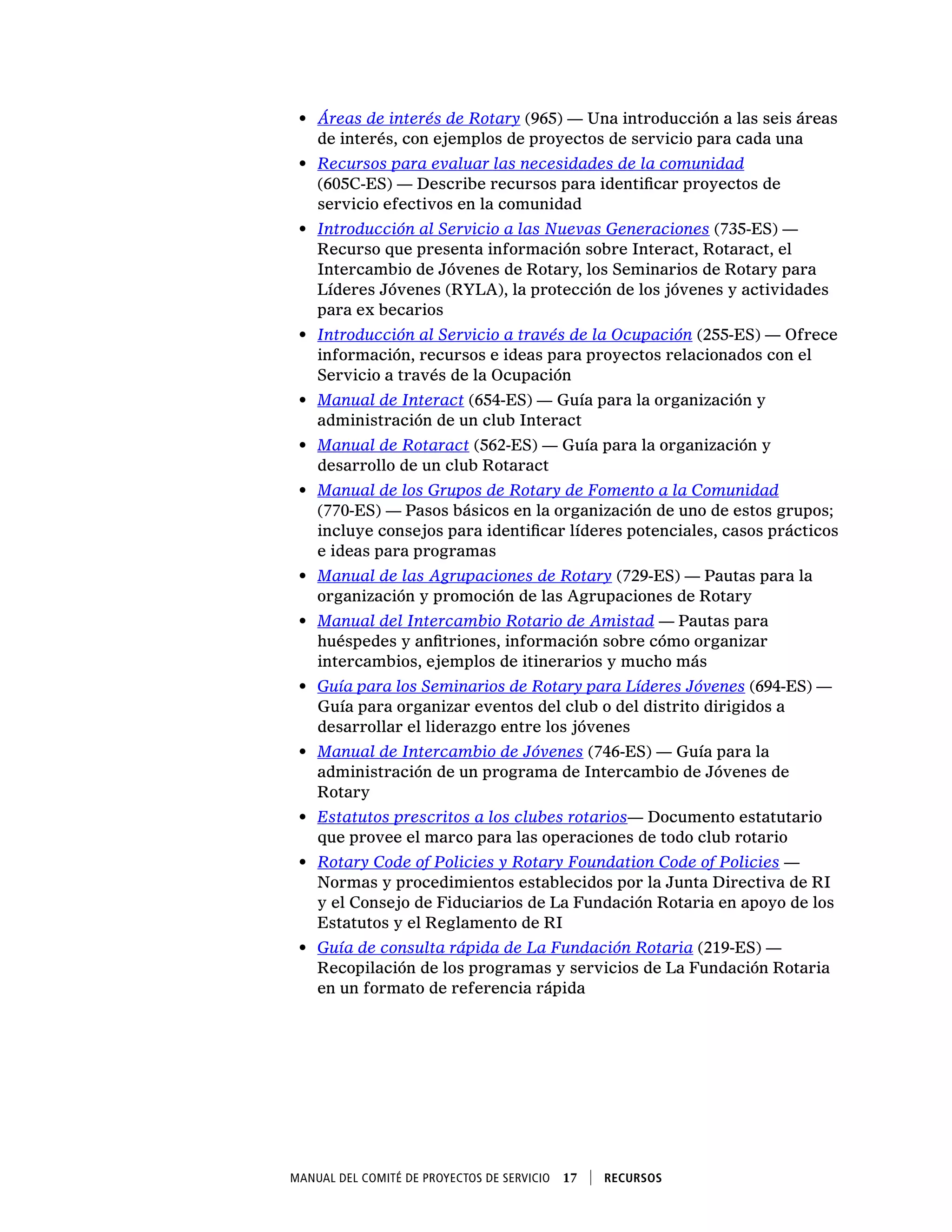 Manual del Comité de Proyectos de Servicio  17    Recursos
•	 Áreas de interés de Rotary (965) — Una introducción a las seis áreas
de interés, con ejemplos de proyectos de servicio para cada una
•	 Recursos para evaluar las necesidades de la comunidad
(605C-ES) — Describe recursos para identificar proyectos de
servicio efectivos en la comunidad
•	 Introducción al Servicio a las Nuevas Generaciones (735-ES) —
Recurso que presenta información sobre Interact, Rotaract, el
Intercambio de Jóvenes de Rotary, los Seminarios de Rotary para
Líderes Jóvenes (RYLA), la protección de los jóvenes y actividades
para ex becarios
•	 Introducción al Servicio a través de la Ocupación (255-ES) — Ofrece
información, recursos e ideas para proyectos relacionados con el
Servicio a través de la Ocupación
•	 Manual de Interact (654-ES) — Guía para la organización y
administración de un club Interact
•	 Manual de Rotaract (562-ES) — Guía para la organización y
desarrollo de un club Rotaract
•	 Manual de los Grupos de Rotary de Fomento a la Comunidad
(770-ES) — Pasos básicos en la organización de uno de estos grupos;
incluye consejos para identificar líderes potenciales, casos prácticos
e ideas para programas
•	 Manual de las Agrupaciones de Rotary (729-ES) — Pautas para la
organización y promoción de las Agrupaciones de Rotary
•	 Manual del Intercambio Rotario de Amistad — Pautas para
huéspedes y anfitriones, información sobre cómo organizar
intercambios, ejemplos de itinerarios y mucho más
•	 Guía para los Seminarios de Rotary para Líderes Jóvenes (694-ES) —
Guía para organizar eventos del club o del distrito dirigidos a
desarrollar el liderazgo entre los jóvenes
•	 Manual de Intercambio de Jóvenes (746-ES) — Guía para la
administración de un programa de Intercambio de Jóvenes de
Rotary
•	 Estatutos prescritos a los clubes rotarios— Documento estatutario
que provee el marco para las operaciones de todo club rotario
•	 Rotary Code of Policies y Rotary Foundation Code of Policies —
Normas y procedimientos establecidos por la Junta Directiva de RI
y el Consejo de Fiduciarios de La Fundación Rotaria en apoyo de los
Estatutos y el Reglamento de RI
•	 Guía de consulta rápida de La Fundación Rotaria (219-ES) —
Recopilación de los programas y servicios de La Fundación Rotaria
en un formato de referencia rápida
 