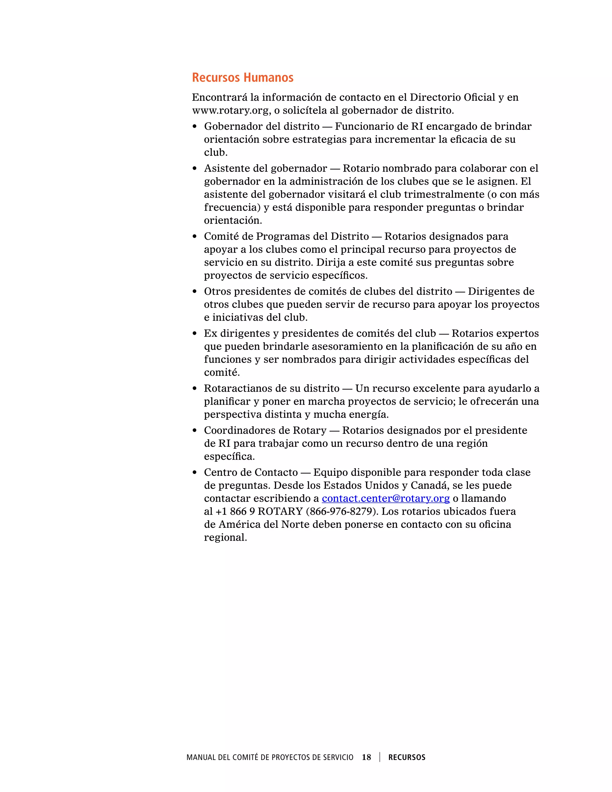 Manual del Comité de Proyectos de Servicio  18    Recursos
Recursos Humanos
Encontrará la información de contacto en el Directorio Oficial y en
www.rotary.org, o solicítela al gobernador de distrito.
•	 Gobernador del distrito — Funcionario de RI encargado de brindar
orientación sobre estrategias para incrementar la eficacia de su
club.
•	 Asistente del gobernador — Rotario nombrado para colaborar con el
gobernador en la administración de los clubes que se le asignen. El
asistente del gobernador visitará el club trimestralmente (o con más
frecuencia) y está disponible para responder preguntas o brindar
orientación.
•	 Comité de Programas del Distrito — Rotarios designados para
apoyar a los clubes como el principal recurso para proyectos de
servicio en su distrito. Dirija a este comité sus preguntas sobre
proyectos de servicio específicos.
•	 Otros presidentes de comités de clubes del distrito — Dirigentes de
otros clubes que pueden servir de recurso para apoyar los proyectos
e iniciativas del club.
•	 Ex dirigentes y presidentes de comités del club — Rotarios expertos
que pueden brindarle asesoramiento en la planificación de su año en
funciones y ser nombrados para dirigir actividades específicas del
comité.
•	 Rotaractianos de su distrito — Un recurso excelente para ayudarlo a
planificar y poner en marcha proyectos de servicio; le ofrecerán una
perspectiva distinta y mucha energía.
•	 Coordinadores de Rotary — Rotarios designados por el presidente
de RI para trabajar como un recurso dentro de una región
específica.
•	 Centro de Contacto — Equipo disponible para responder toda clase
de preguntas. Desde los Estados Unidos y Canadá, se les puede
contactar escribiendo a contact.center@rotary.org o llamando
al +1 866 9 ROTARY (866-976-8279). Los rotarios ubicados fuera
de América del Norte deben ponerse en contacto con su oficina
regional.
 