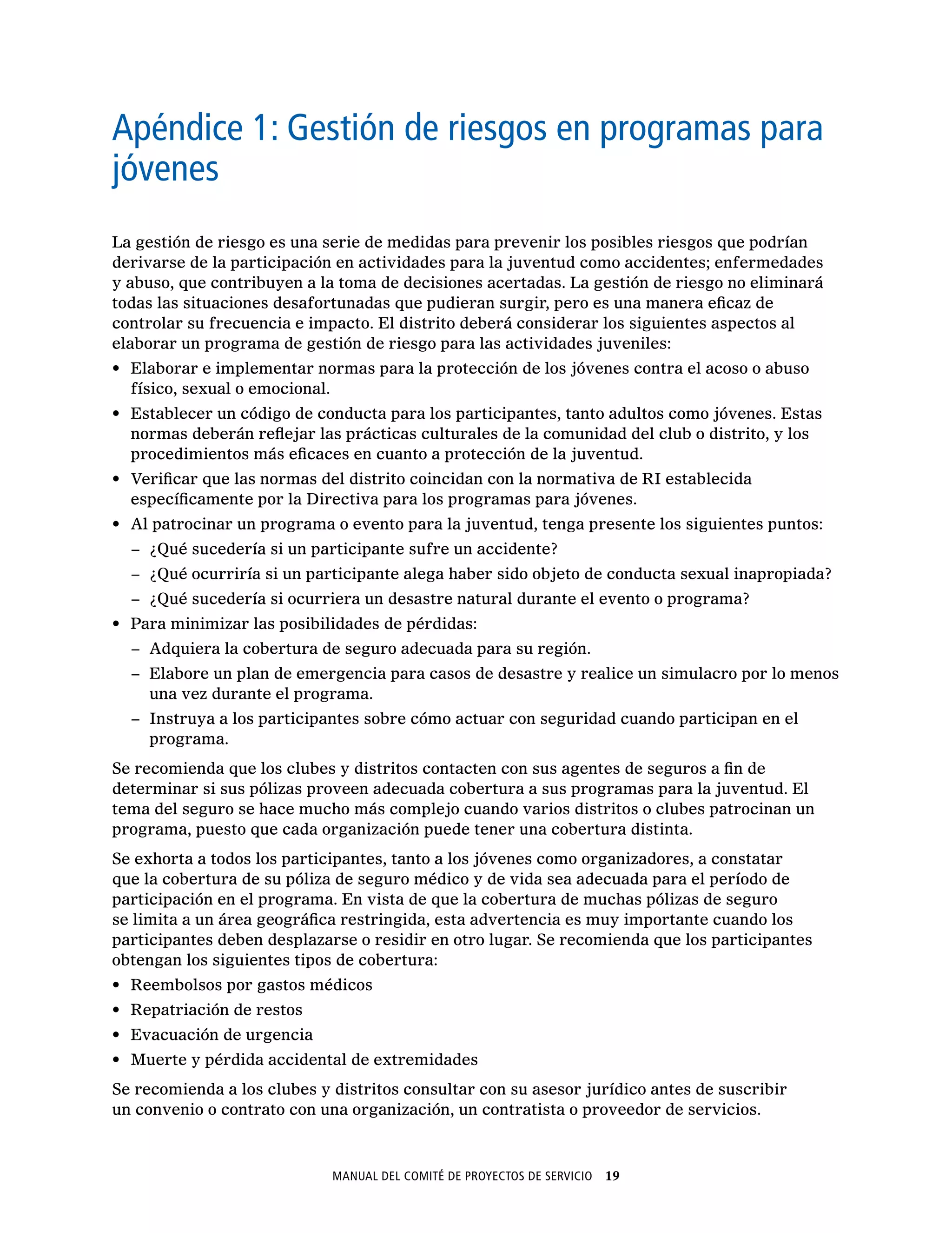 Manual del Comité de Proyectos de Servicio  19
Para la Asamblea de distrito
Apéndice 1: Gestión de riesgos en programas para
jóvenes
La gestión de riesgo es una serie de medidas para prevenir los posibles riesgos que podrían
derivarse de la participación en actividades para la juventud como accidentes; enfermedades
y abuso, que contribuyen a la toma de decisiones acertadas. La gestión de riesgo no eliminará
todas las situaciones desafortunadas que pudieran surgir, pero es una manera eficaz de
controlar su frecuencia e impacto. El distrito deberá considerar los siguientes aspectos al
elaborar un programa de gestión de riesgo para las actividades juveniles:
•	 Elaborar e implementar normas para la protección de los jóvenes contra el acoso o abuso
físico, sexual o emocional.
•	 Establecer un código de conducta para los participantes, tanto adultos como jóvenes. Estas
normas deberán reflejar las prácticas culturales de la comunidad del club o distrito, y los
procedimientos más eficaces en cuanto a protección de la juventud.
•	 Verificar que las normas del distrito coincidan con la normativa de RI establecida
específicamente por la Directiva para los programas para jóvenes.
•	 Al patrocinar un programa o evento para la juventud, tenga presente los siguientes puntos:
−− ¿Qué sucedería si un participante sufre un accidente?
−− ¿Qué ocurriría si un participante alega haber sido objeto de conducta sexual inapropiada?
−− ¿Qué sucedería si ocurriera un desastre natural durante el evento o programa?
•	 Para minimizar las posibilidades de pérdidas:
−− Adquiera la cobertura de seguro adecuada para su región.
−− Elabore un plan de emergencia para casos de desastre y realice un simulacro por lo menos
una vez durante el programa.
−− Instruya a los participantes sobre cómo actuar con seguridad cuando participan en el
programa.
Se recomienda que los clubes y distritos contacten con sus agentes de seguros a fin de
determinar si sus pólizas proveen adecuada cobertura a sus programas para la juventud. El
tema del seguro se hace mucho más complejo cuando varios distritos o clubes patrocinan un
programa, puesto que cada organización puede tener una cobertura distinta.
Se exhorta a todos los participantes, tanto a los jóvenes como organizadores, a constatar
que la cobertura de su póliza de seguro médico y de vida sea adecuada para el período de
participación en el programa. En vista de que la cobertura de muchas pólizas de seguro
se limita a un área geográfica restringida, esta advertencia es muy importante cuando los
participantes deben desplazarse o residir en otro lugar. Se recomienda que los participantes
obtengan los siguientes tipos de cobertura:
•	 Reembolsos por gastos médicos
•	 Repatriación de restos
•	 Evacuación de urgencia
•	 Muerte y pérdida accidental de extremidades
Se recomienda a los clubes y distritos consultar con su asesor jurídico antes de suscribir
un convenio o contrato con una organización, un contratista o proveedor de servicios.
 