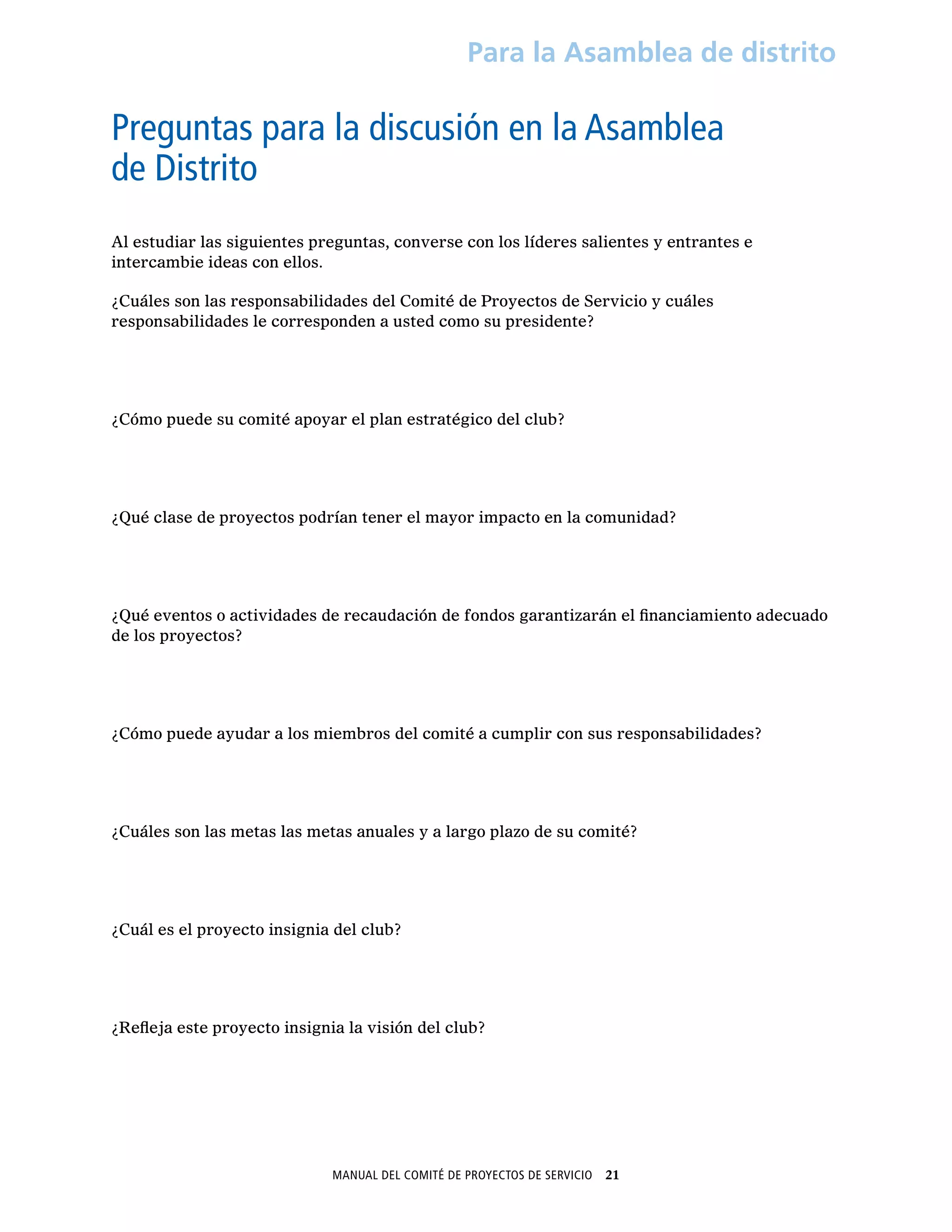 Manual del Comité de Proyectos de Servicio  21
Para la Asamblea de distrito
Preguntas para la discusión en la Asamblea
de Distrito
Al estudiar las siguientes preguntas, converse con los líderes salientes y entrantes e
intercambie ideas con ellos.
¿Cuáles son las responsabilidades del Comité de Proyectos de Servicio y cuáles
responsabilidades le corresponden a usted como su presidente?
¿Cómo puede su comité apoyar el plan estratégico del club?
¿Qué clase de proyectos podrían tener el mayor impacto en la comunidad?
¿Qué eventos o actividades de recaudación de fondos garantizarán el financiamiento adecuado
de los proyectos?
¿Cómo puede ayudar a los miembros del comité a cumplir con sus responsabilidades?
¿Cuáles son las metas las metas anuales y a largo plazo de su comité?
¿Cuál es el proyecto insignia del club?
¿Refleja este proyecto insignia la visión del club?
 