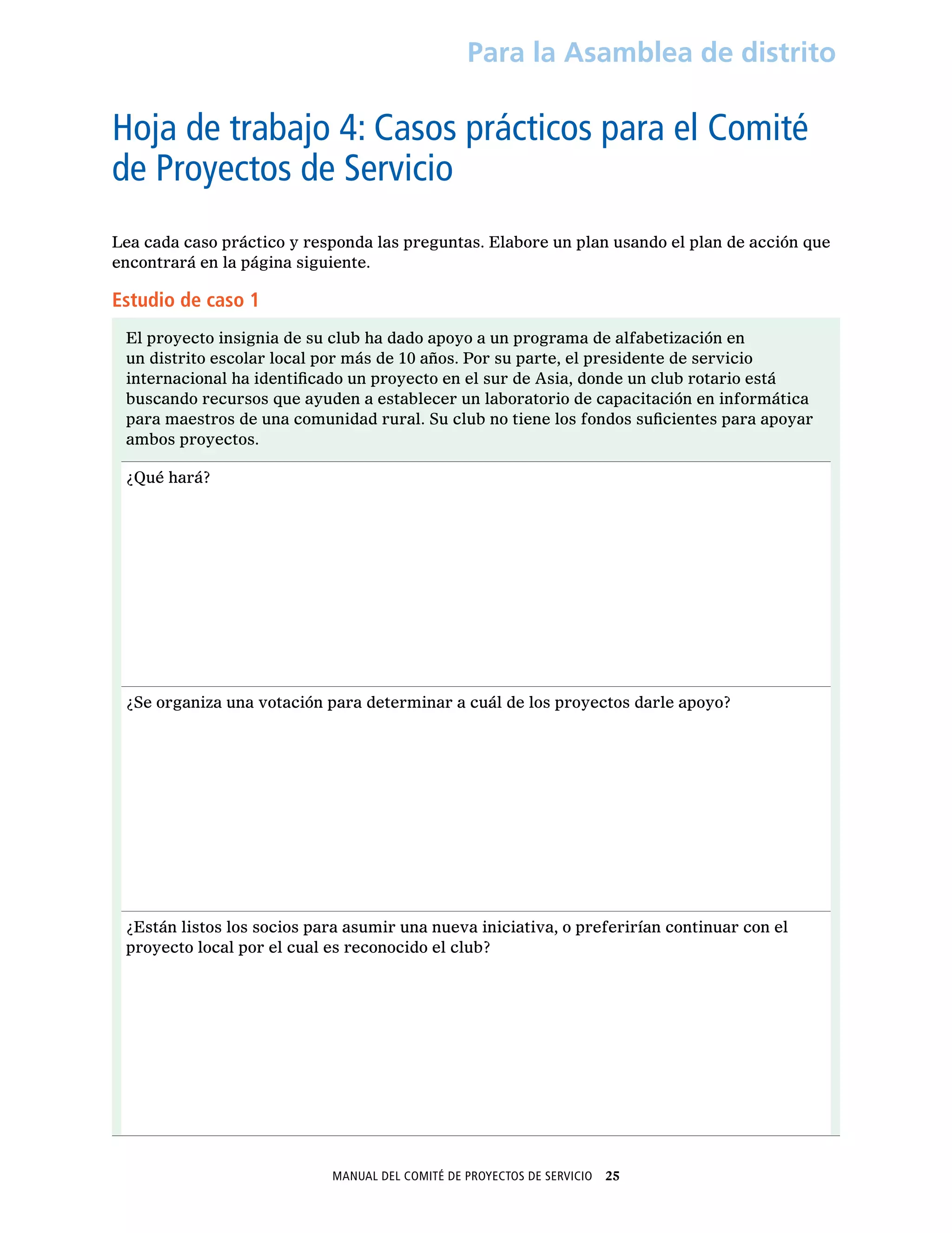 Manual del Comité de Proyectos de Servicio  25
Para la Asamblea de distrito
Hoja de trabajo 4: Casos prácticos para el Comité
de Proyectos de Servicio
Lea cada caso práctico y responda las preguntas. Elabore un plan usando el plan de acción que
encontrará en la página siguiente.
Estudio de caso 1
El proyecto insignia de su club ha dado apoyo a un programa de alfabetización en
un distrito escolar local por más de 10 años. Por su parte, el presidente de servicio
internacional ha identificado un proyecto en el sur de Asia, donde un club rotario está
buscando recursos que ayuden a establecer un laboratorio de capacitación en informática
para maestros de una comunidad rural. Su club no tiene los fondos suficientes para apoyar
ambos proyectos.
¿Qué hará?
¿Se organiza una votación para determinar a cuál de los proyectos darle apoyo?
¿Están listos los socios para asumir una nueva iniciativa, o preferirían continuar con el
proyecto local por el cual es reconocido el club?
 