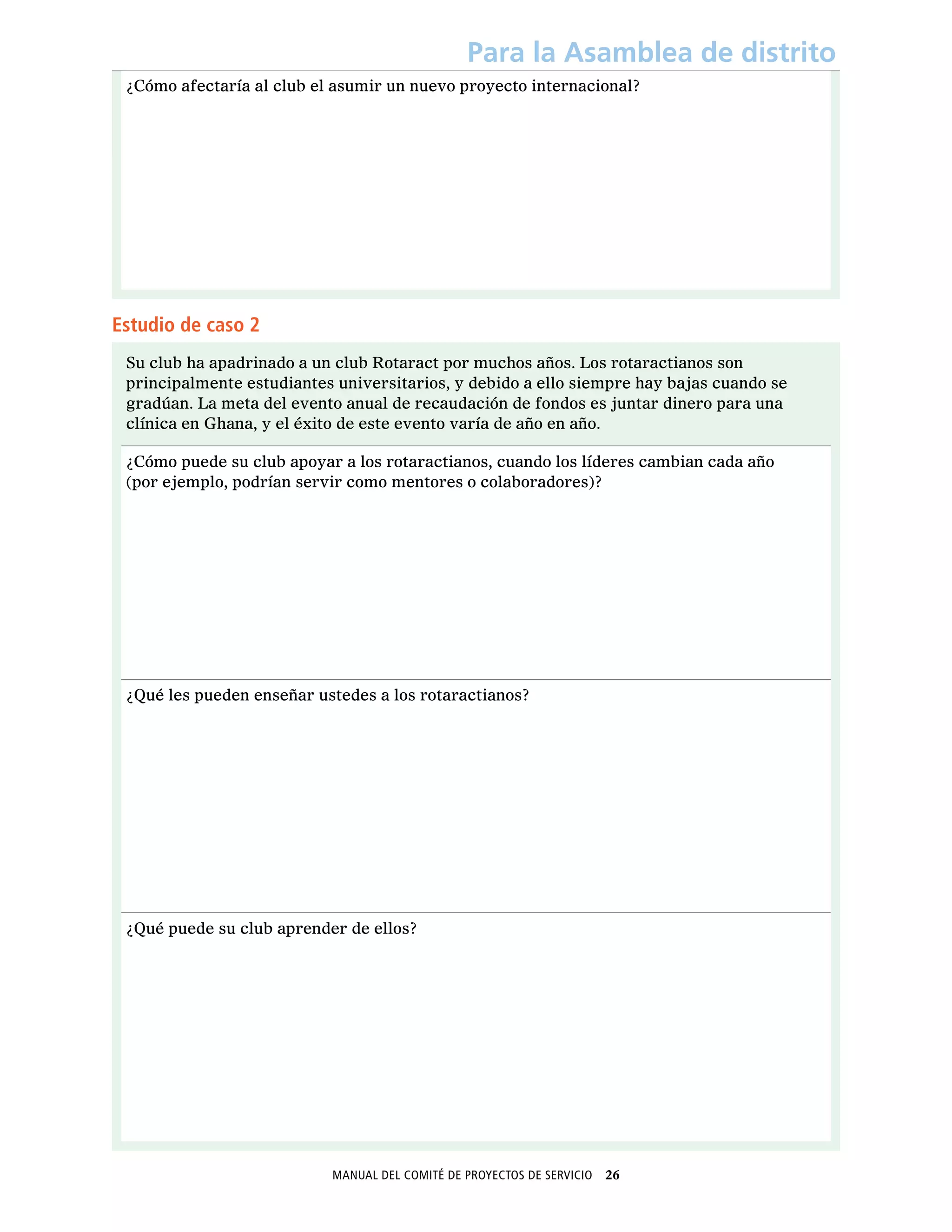Manual del Comité de Proyectos de Servicio  26
Para la Asamblea de distrito
¿Cómo afectaría al club el asumir un nuevo proyecto internacional?
Estudio de caso 2
Su club ha apadrinado a un club Rotaract por muchos años. Los rotaractianos son
principalmente estudiantes universitarios, y debido a ello siempre hay bajas cuando se
gradúan. La meta del evento anual de recaudación de fondos es juntar dinero para una
clínica en Ghana, y el éxito de este evento varía de año en año.
¿Cómo puede su club apoyar a los rotaractianos, cuando los líderes cambian cada año
(por ejemplo, podrían servir como mentores o colaboradores)?
¿Qué les pueden enseñar ustedes a los rotaractianos?
¿Qué puede su club aprender de ellos?
 