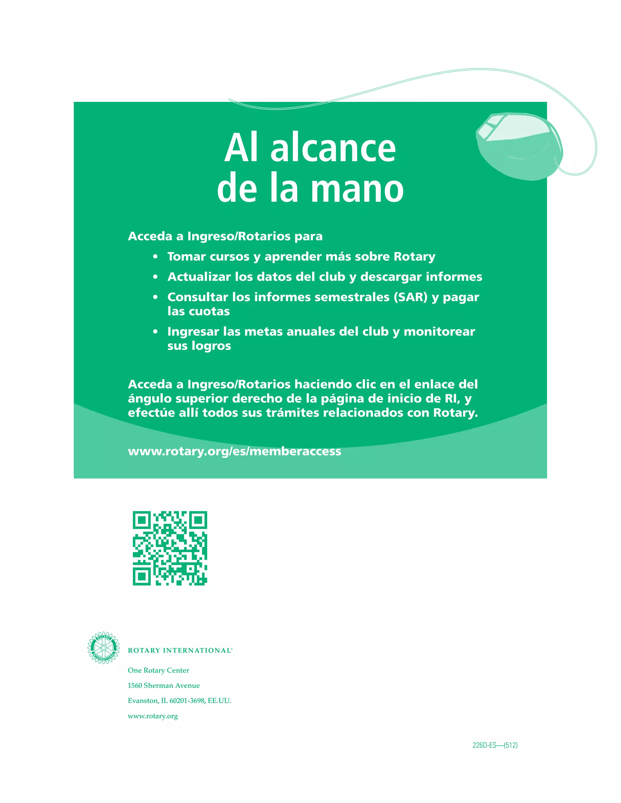 Al alcance
de la mano
Acceda a Ingreso/Rotarios para
•	 Tomar cursos y aprender más sobre Rotary
•	 Actualizar los datos del club y descargar informes
•	 Consultar los informes semestrales (SAR) y pagar
las cuotas
•	 Ingresar las metas anuales del club y monitorear
sus logros
Acceda a Ingreso/Rotarios haciendo clic en el enlace del
ángulo superior derecho de la página de inicio de RI, y
efectúe allí todos sus trámites relacionados con Rotary.
www.rotary.org/es/memberaccess
One Rotary Center
1560 Sherman Avenue
Evanston, IL 60201-3698, EE.UU.
www.rotary.org
226D-ES—(512)
 