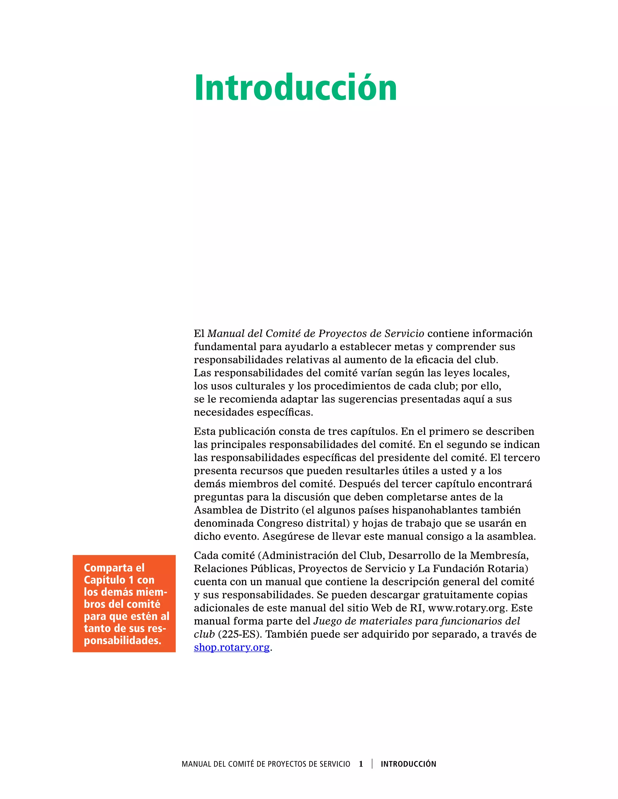Manual del Comité de Proyectos de Servicio  1    Introducción
Introducción
El Manual del Comité de Proyectos de Servicio contiene información
fundamental para ayudarlo a establecer metas y comprender sus
responsabilidades relativas al aumento de la eficacia del club.
Las responsabilidades del comité varían según las leyes locales,
los usos culturales y los procedimientos de cada club; por ello,
se le recomienda adaptar las sugerencias presentadas aquí a sus
necesidades específicas.
Esta publicación consta de tres capítulos. En el primero se describen
las principales responsabilidades del comité. En el segundo se indican
las responsabilidades específicas del presidente del comité. El tercero
presenta recursos que pueden resultarles útiles a usted y a los
demás miembros del comité. Después del tercer capítulo encontrará
preguntas para la discusión que deben completarse antes de la
Asamblea de Distrito (el algunos países hispanohablantes también
denominada Congreso distrital) y hojas de trabajo que se usarán en
dicho evento. Asegúrese de llevar este manual consigo a la asamblea.
Cada comité (Administración del Club, Desarrollo de la Membresía,
Relaciones Públicas, Proyectos de Servicio y La Fundación Rotaria)
cuenta con un manual que contiene la descripción general del comité
y sus responsabilidades. Se pueden descargar gratuitamente copias
adicionales de este manual del sitio Web de RI, www.rotary.org. Este
manual forma parte del Juego de materiales para funcionarios del
club (225-ES). También puede ser adquirido por separado, a través de
shop.rotary.org.
Comparta el
Capítulo 1 con
los demás miem-
bros del comité
para que estén al
tanto de sus res-
ponsabilidades.
 