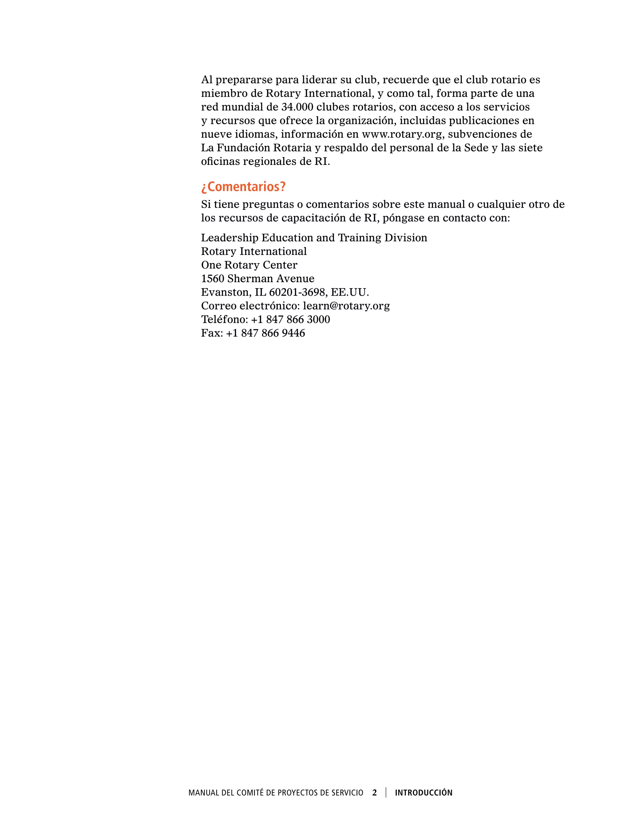 Manual del Comité de Proyectos de Servicio  2    Introducción
Al prepararse para liderar su club, recuerde que el club rotario es
miembro de Rotary International, y como tal, forma parte de una
red mundial de 34.000 clubes rotarios, con acceso a los servicios
y recursos que ofrece la organización, incluidas publicaciones en
nueve idiomas, información en www.rotary.org, subvenciones de
La Fundación Rotaria y respaldo del personal de la Sede y las siete
oficinas regionales de RI.
¿Comentarios?
Si tiene preguntas o comentarios sobre este manual o cualquier otro de
los recursos de capacitación de RI, póngase en contacto con:
Leadership Education and Training Division
Rotary International
One Rotary Center
1560 Sherman Avenue
Evanston, IL 60201-3698, EE.UU.
Correo electrónico: learn@rotary.org
Teléfono: +1 847 866 3000
Fax: +1 847 866 9446
 