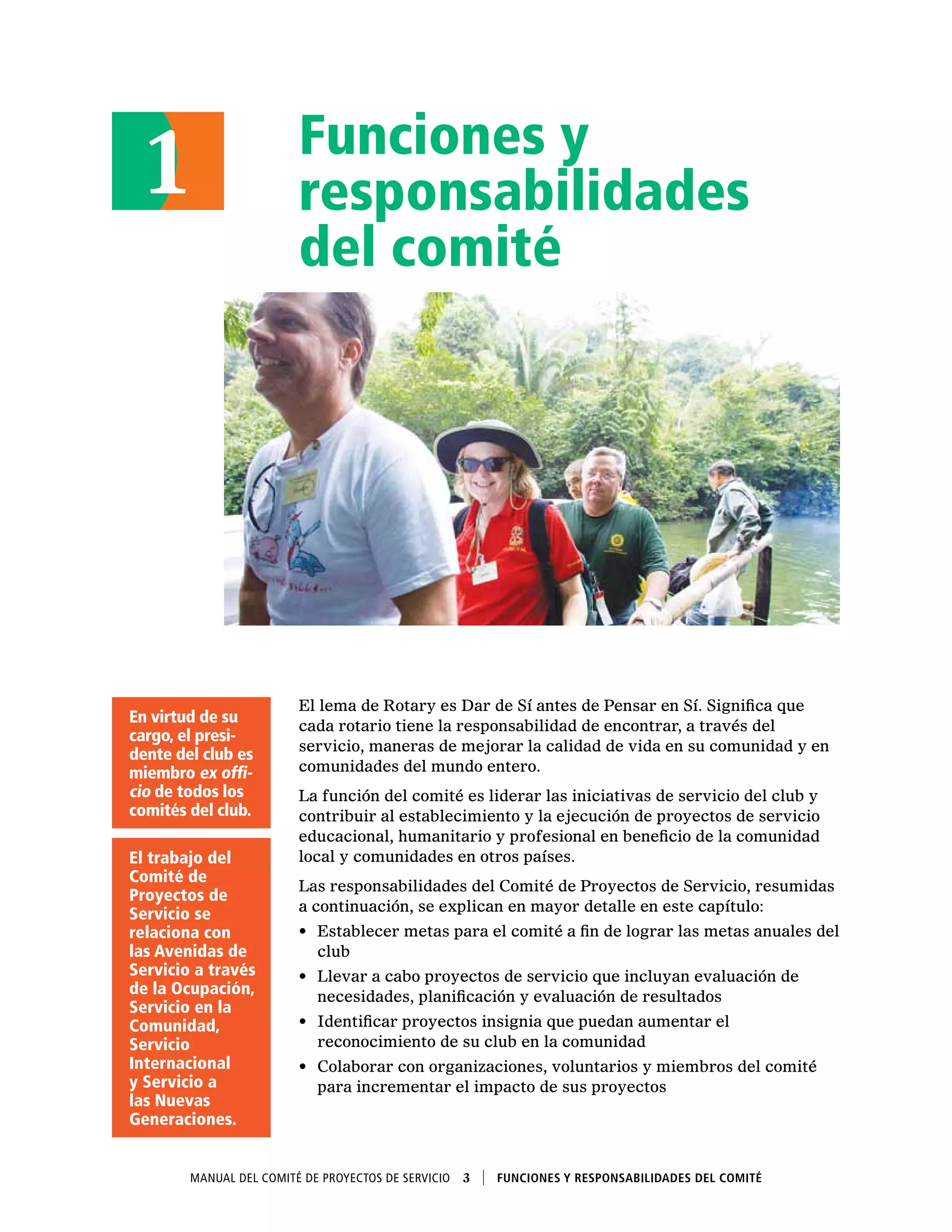 Funciones y
responsabilidades
del comité
El lema de Rotary es Dar de Sí antes de Pensar en Sí. Significa que
cada rotario tiene la responsabilidad de encontrar, a través del
servicio, maneras de mejorar la calidad de vida en su comunidad y en
comunidades del mundo entero.
La función del comité es liderar las iniciativas de servicio del club y
contribuir al establecimiento y la ejecución de proyectos de servicio
educacional, humanitario y profesional en beneficio de la comunidad
local y comunidades en otros países.
Las responsabilidades del Comité de Proyectos de Servicio, resumidas
a continuación, se explican en mayor detalle en este capítulo:
•	 Establecer metas para el comité a fin de lograr las metas anuales del
club
•	 Llevar a cabo proyectos de servicio que incluyan evaluación de
necesidades, planificación y evaluación de resultados
•	 Identificar proyectos insignia que puedan aumentar el
reconocimiento de su club en la comunidad
•	 Colaborar con organizaciones, voluntarios y miembros del comité
para incrementar el impacto de sus proyectos
1
Manual del Comité de Proyectos de Servicio  3    Funciones y responsabilidades del comité
En virtud de su
cargo, el presi-
dente del club es
miembro ex offi-
cio de todos los
comités del club.
El trabajo del
Comité de
Proyectos de
Servicio se
relaciona con
las Avenidas de
Servicio a través
de la Ocupación,
Servicio en la
Comunidad,
Servicio
Internacional
y Servicio a
las Nuevas
Generaciones.
 