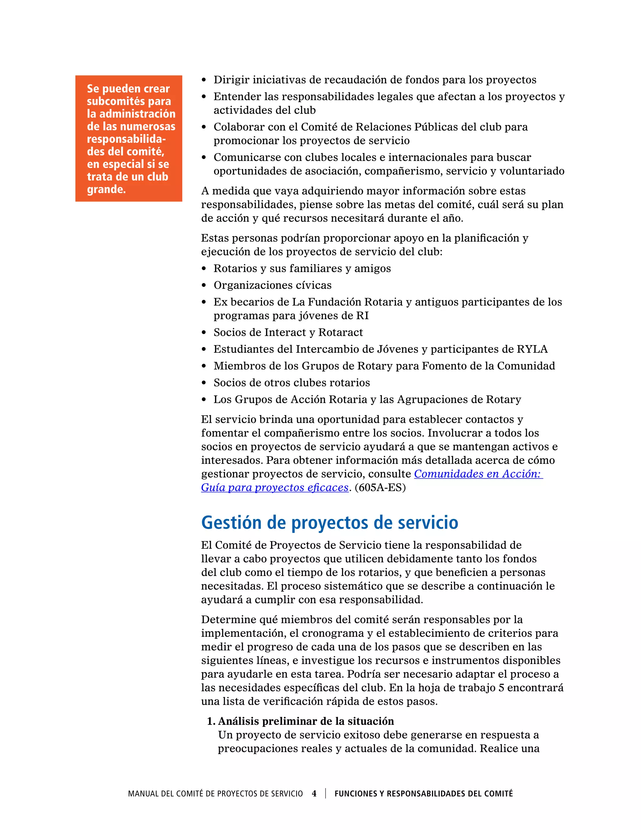 Manual del Comité de Proyectos de Servicio  4    Funciones y responsabilidades del comité
•	 Dirigir iniciativas de recaudación de fondos para los proyectos
•	 Entender las responsabilidades legales que afectan a los proyectos y
actividades del club
•	 Colaborar con el Comité de Relaciones Públicas del club para
promocionar los proyectos de servicio
•	 Comunicarse con clubes locales e internacionales para buscar
oportunidades de asociación, compañerismo, servicio y voluntariado
A medida que vaya adquiriendo mayor información sobre estas
responsabilidades, piense sobre las metas del comité, cuál será su plan
de acción y qué recursos necesitará durante el año.
Estas personas podrían proporcionar apoyo en la planificación y
ejecución de los proyectos de servicio del club:
•	 Rotarios y sus familiares y amigos
•	 Organizaciones cívicas
•	 Ex becarios de La Fundación Rotaria y antiguos participantes de los
programas para jóvenes de RI
•	 Socios de Interact y Rotaract
•	 Estudiantes del Intercambio de Jóvenes y participantes de RYLA
•	 Miembros de los Grupos de Rotary para Fomento de la Comunidad
•	 Socios de otros clubes rotarios
•	 Los Grupos de Acción Rotaria y las Agrupaciones de Rotary
El servicio brinda una oportunidad para establecer contactos y
fomentar el compañerismo entre los socios. Involucrar a todos los
socios en proyectos de servicio ayudará a que se mantengan activos e
interesados. Para obtener información más detallada acerca de cómo
gestionar proyectos de servicio, consulte Comunidades en Acción:
Guía para proyectos eficaces. (605A-ES)
Gestión de proyectos de servicio
El Comité de Proyectos de Servicio tiene la responsabilidad de
llevar a cabo proyectos que utilicen debidamente tanto los fondos
del club como el tiempo de los rotarios, y que beneficien a personas
necesitadas. El proceso sistemático que se describe a continuación le
ayudará a cumplir con esa responsabilidad.
Determine qué miembros del comité serán responsables por la
implementación, el cronograma y el establecimiento de criterios para
medir el progreso de cada una de los pasos que se describen en las
siguientes líneas, e investigue los recursos e instrumentos disponibles
para ayudarle en esta tarea. Podría ser necesario adaptar el proceso a
las necesidades específicas del club. En la hoja de trabajo 5 encontrará
una lista de verificación rápida de estos pasos.
1.	Análisis preliminar de la situación
Un proyecto de servicio exitoso debe generarse en respuesta a
preocupaciones reales y actuales de la comunidad. Realice una
Se pueden crear
subcomités para
la administración
de las numerosas
responsabilida-
des del comité,
en especial si se
trata de un club
grande.
 