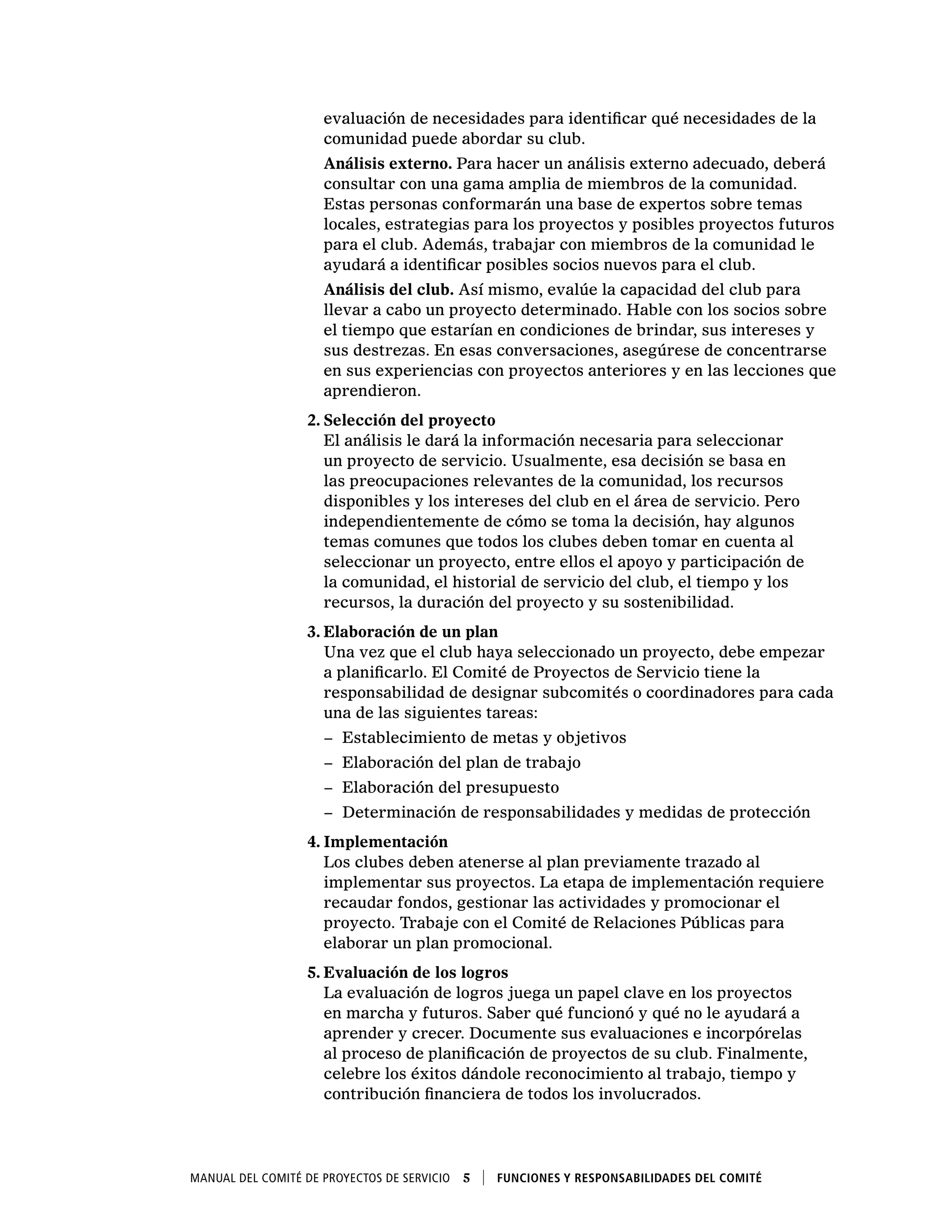 Manual del Comité de Proyectos de Servicio  5    Funciones y responsabilidades del comité
evaluación de necesidades para identificar qué necesidades de la
comunidad puede abordar su club.
Análisis externo. Para hacer un análisis externo adecuado, deberá
consultar con una gama amplia de miembros de la comunidad.
Estas personas conformarán una base de expertos sobre temas
locales, estrategias para los proyectos y posibles proyectos futuros
para el club. Además, trabajar con miembros de la comunidad le
ayudará a identificar posibles socios nuevos para el club.
Análisis del club. Así mismo, evalúe la capacidad del club para
llevar a cabo un proyecto determinado. Hable con los socios sobre
el tiempo que estarían en condiciones de brindar, sus intereses y
sus destrezas. En esas conversaciones, asegúrese de concentrarse
en sus experiencias con proyectos anteriores y en las lecciones que
aprendieron.
2.	Selección del proyecto
El análisis le dará la información necesaria para seleccionar
un proyecto de servicio. Usualmente, esa decisión se basa en
las preocupaciones relevantes de la comunidad, los recursos
disponibles y los intereses del club en el área de servicio. Pero
independientemente de cómo se toma la decisión, hay algunos
temas comunes que todos los clubes deben tomar en cuenta al
seleccionar un proyecto, entre ellos el apoyo y participación de
la comunidad, el historial de servicio del club, el tiempo y los
recursos, la duración del proyecto y su sostenibilidad.
3.	Elaboración de un plan
Una vez que el club haya seleccionado un proyecto, debe empezar
a planificarlo. El Comité de Proyectos de Servicio tiene la
responsabilidad de designar subcomités o coordinadores para cada
una de las siguientes tareas:
−− Establecimiento de metas y objetivos
−− Elaboración del plan de trabajo
−− Elaboración del presupuesto
−− Determinación de responsabilidades y medidas de protección
4.	Implementación
Los clubes deben atenerse al plan previamente trazado al
implementar sus proyectos. La etapa de implementación requiere
recaudar fondos, gestionar las actividades y promocionar el
proyecto. Trabaje con el Comité de Relaciones Públicas para
elaborar un plan promocional.
5.	Evaluación de los logros
La evaluación de logros juega un papel clave en los proyectos
en marcha y futuros. Saber qué funcionó y qué no le ayudará a
aprender y crecer. Documente sus evaluaciones e incorpórelas
al proceso de planificación de proyectos de su club. Finalmente,
celebre los éxitos dándole reconocimiento al trabajo, tiempo y
contribución financiera de todos los involucrados.
 