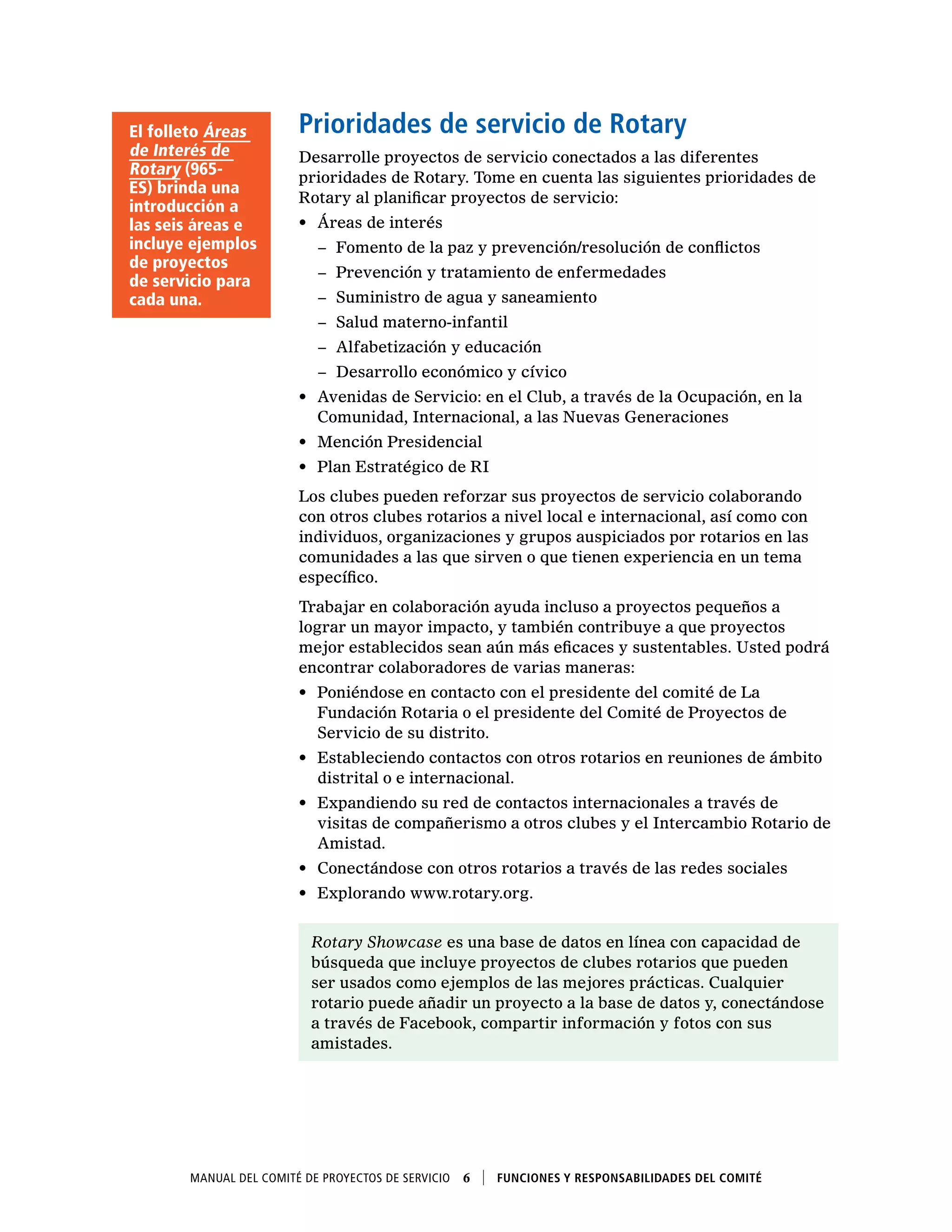Manual del Comité de Proyectos de Servicio  6    Funciones y responsabilidades del comité
Prioridades de servicio de Rotary
Desarrolle proyectos de servicio conectados a las diferentes
prioridades de Rotary. Tome en cuenta las siguientes prioridades de
Rotary al planificar proyectos de servicio:
•	 Áreas de interés
−− Fomento de la paz y prevención/resolución de conflictos
−− Prevención y tratamiento de enfermedades
−− Suministro de agua y saneamiento
−− Salud materno-infantil
−− Alfabetización y educación
−− Desarrollo económico y cívico
•	 Avenidas de Servicio: en el Club, a través de la Ocupación, en la
Comunidad, Internacional, a las Nuevas Generaciones
•	 Mención Presidencial
•	 Plan Estratégico de RI
Los clubes pueden reforzar sus proyectos de servicio colaborando
con otros clubes rotarios a nivel local e internacional, así como con
individuos, organizaciones y grupos auspiciados por rotarios en las
comunidades a las que sirven o que tienen experiencia en un tema
específico.
Trabajar en colaboración ayuda incluso a proyectos pequeños a
lograr un mayor impacto, y también contribuye a que proyectos
mejor establecidos sean aún más eficaces y sustentables. Usted podrá
encontrar colaboradores de varias maneras:
•	 Poniéndose en contacto con el presidente del comité de La
Fundación Rotaria o el presidente del Comité de Proyectos de
Servicio de su distrito.
•	 Estableciendo contactos con otros rotarios en reuniones de ámbito
distrital o e internacional.
•	 Expandiendo su red de contactos internacionales a través de
visitas de compañerismo a otros clubes y el Intercambio Rotario de
Amistad.
•	 Conectándose con otros rotarios a través de las redes sociales
•	 Explorando www.rotary.org.
Rotary Showcase es una base de datos en línea con capacidad de
búsqueda que incluye proyectos de clubes rotarios que pueden
ser usados como ejemplos de las mejores prácticas. Cualquier
rotario puede añadir un proyecto a la base de datos y, conectándose
a través de Facebook, compartir información y fotos con sus
amistades.
El folleto Áreas
de Interés de
Rotary (965-
ES) brinda una
introducción a
las seis áreas e
incluye ejemplos
de proyectos
de servicio para
cada una.
 