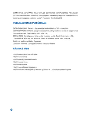 EMMA OTEO ANTUÑANO; JUAN CARLOS CENICEROS ESTÉVEZ (2003): “Orientación
      Sociolaboral basada en Itinerarios. Una propuesta metodológica para la intervención con
      personas en riesgo de exclusión social”. Fundación Tomillo (Madrid)


      PUBLICACIONES PERIÓDICAS

      EXPANSIÓN (2004): Trabajo y discapacidad en Aulabierta, nº 63 (noviembre).
      DOCUMENTACIÓN SOCIAL. Los procesos de Inclusión y Exclusión social de las personas
      con discapacidad. Enero-Marzo 2003, núm.130.
      CIREM (2000): Estratègies de lluita contra l’exclusió social. Boletín Informativo nº22.
      DOCUMENTACIÓN SOCIAL. Políticas contra la exclusión social. 1997, núm106.
      Boletín de las Comunidades Europeas
      Colección Informes. Consejo Económico y Social, Madrid.


      PÁGINAS WEB

      http://www.euroinfo.cce.es/cedoc
      http://www.inem.es
      http://www.seg-social.es/Imserso
      http://www.cermi.es
      http://www.mtas.es
      http://www.noticiasjurídicas.com
      http://www.elmundo.es (2003): Hacia la Igualdad en La discapacidad en España




220
 