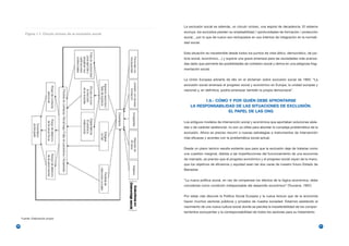 La exclusión social es además, un círculo vicioso, una espiral de decadencia. El sistema
                                                             excluye, los excluidos pierden su empleabilidad / oportunidades de formación / protección
        Figura 1.1. Círculo vicioso de la exclusión social
                                                             social.., por lo que de nuevo son rechazados en sus intentos de integración en la normali-
                                                             dad social.


                                                             Esta situación es insostenible desde todos los puntos de vista (ético, democrático, de jus-
                                                             ticia social, económico…) y supone una grave amenaza para las sociedades más avanza-
                                                             das dado que pervierte las posibilidades de cohesión social y deriva en una peligrosa frag-
                                                             mentación social.


                                                             La Unión Europea advierte de ello en el dictamen sobre exclusión social de 1993: “La
                                                             exclusión social amenaza el progreso social y económico en Europa, la unidad europea y
                                                             nacional y, en definitiva, podría amenazar también la propia democracia”.


                                                                       1.6.- CÓMO Y POR QUIÉN DEBE AFRONTARSE
                                                                 LA RESPONSABILIDAD DE LAS SITUACIONES DE EXCLUSIÓN.
                                                                                 EL PAPEL DE LAS ONG

                                                             Los antiguos modelos de intervención social y económica que aportaban soluciones aisla-
                                                             das o de carácter asistencial, no son ya útiles para abordar la compleja problemática de la
                                                             exclusión. Ahora es preciso recurrir a nuevas estrategias e instrumentos de intervención
                                                             más eficaces y acordes con la problemática social actual.


                                                             Desde un plano teórico resulta evidente que para que la exclusión deje de tratarse como
                                                             una cuestión marginal, debida a las imperfecciones del funcionamiento de una economía
                                                             de mercado, es preciso que el progreso económico y el progreso social vayan de la mano,
                                                             que los objetivos de eficiencia y equidad sean las dos caras de nuestro futuro Estado de
                                                             Bienestar.


                                                             “La nueva política social, en vez de compensar los efectos de la lógica económica, debe
                                                             concebirse como condición indispensable del desarrollo económico” (Touraine, 1997)


                                                             Por estas vías discurre la Política Social Europea y la nueva lectura que de la economía
                                                             hacen muchos sectores públicos y privados de nuestra sociedad. Estamos asistiendo al
                                                             nacimiento de una nueva cultura social donde se percibe la insostenibilidad de los compor-
                                                             tamientos excluyentes y la corresponsabilidad de todos los sectores para su tratamiento.
     Fuente: Elaboración propia

20                                                                                                                                                         21
 