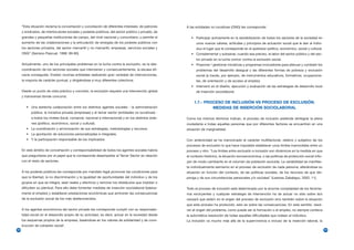 “Esta situación reclama la concertación y conciliación de diferentes intereses: de patrones      A las entidades no lucrativas (ONG) les corresponde:
     y sindicatos, de interlocutores sociales y poderes públicos, del sector público y privado, de
     grandes y pequeñas instituciones de campo, del nivel nacional y comunitario; y permite el           • Participar activamente en la sensibilización de todos los sectores de la sociedad en
     aumento de las colaboraciones y la articulación de sinergias de los poderes públicos con               unos nuevos valores, actitudes y principios de actuación social que le den al indivi-
     los sectores privados, del sector mercantil y no mercantil, empresas, servicios sociales y             duo el lugar que le corresponde en el quehacer político, económico, social y cultural.
     ONG” (Serrano Pascual, 1998: 89-90).                                                                • Complementar y subsanar, cuando sea preciso, la labor del sector público y del sec-
                                                                                                            tor privado en la lucha común contra la exclusión social.
     Actualmente, uno de los principales problemas en la lucha contra la exclusión, es la des-           • Proponer / gestionar iniciativas y programas innovadores para atenuar y combatir los
     coordinación de los sectores sociales que intervienen y consecuentemente, la escasa efi-               problemas del desarrollo desigual y las diferentes formas de pobreza y exclusión
     cacia conseguida. Existen muchas entidades realizando gran variedad de intervenciones,                 social (a través, por ejemplo, de instrumentos educativos, formativos, ocupaciona-
     la mayoría de carácter puntual, y dirigiéndose a muy diferentes colectivos.                            les, de orientación y de acceso al empleo)
                                                                                                         • Intervenir en el diseño, ejecución y evaluación de las estrategias de desarrollo local
     Desde un punto de vista práctico y concreto, la exclusión requiere una intervención global             de inserción sociolaboral.
     y transversal donde concurra:
                                                                                                           1.7.- PROCESO DE INCLUSIÓN VS PROCESO DE EXCLUSIÓN.
        • Una estrecha colaboración entre los distintos agentes sociales - la administración                        MEDIDAS DE INSERCIÓN SOCIOLABORAL
           pública, la iniciativa privada (empresas) y el tercer sector (entidades no lucrativas) -
           a todos los niveles (local, comarcal, nacional e internacional) y en los distintos órde-   Como los mismos términos indican, el proceso de inclusión pretende reintegrar la plena
           nes (político, económico, social y cultural).                                              ciudadanía a todas aquellas personas que por diferentes factores se encuentran en una
        • La coordinación y armonización de sus estrategias, metodologías y recursos.                 situación de marginalidad.
        • La aportación de soluciones personalizadas e integrales.
        • Y la participación responsable de los implicados.                                           Con anterioridad se ha mencionado el carácter multifactorial, relativo y subjetivo de los
                                                                                                      procesos de exclusión lo que hace imposible establecer unos límites inamovibles entre un
     En este ámbito de concertación y corresponsabilidad de todos los agentes sociales habría         proceso y otro. “Los límites entre exclusión e inclusión son dinámicos en la medida en que
     que preguntarse por el papel que le corresponde desempeñar al Tercer Sector en relación          el contexto histórico, la situación socioeconómica, o las políticas de protección social influ-
     con el resto de sectores.                                                                        yen de modo cambiante en el volumen de población excluida. La variabilidad se manifies-
                                                                                                      ta individualmente asimismo en el proceso de exclusión de cada persona, alterándose su
     A los poderes públicos les corresponde por mandato legal promover las condiciones para           situación en función del contexto, de las políticas sociales, de los recursos de que dis-
     que la libertad, la no discriminación y la igualdad de oportunidades del individuo y de los      ponga y de sus circunstancias personales y/o sociales” (Lesmes Zabalegui, 2002; 11).
     grupos en que se integra, sean reales y efectivos y remover los obstáculos que impidan o
     dificulten su plenitud. Para ello debe fomentar medidas de inserción sociolaboral (básica-       Todo el proceso de inclusión está determinado por la enorme complejidad de los fenóme-
     mente el empleo) y establecer prestaciones económicas que aminoren las consecuencias             nos excluyentes y cualquier estrategia de intervención ha de actuar no sólo sobre la/s
     de la exclusión social de los más desfavorecidos.                                                causa/s que está/n en el origen del proceso de exclusión sino también sobre la situación
                                                                                                      que este proceso ha producido, esto es sobre las consecuencias. En este sentido, resol-
     A los agentes económicos del sector privado les corresponde cumplir con su responsabi-           ver el origen del problema, como puede ser la formación o el empleo, no siempre conlleva
     lidad social en el desarrollo propio de su actividad, es decir, actuar en la sociedad desde      la automática resolución de todas aquellas dificultades que rodean al individuo.
     los esquemas propios de la empresa, basándose en los valores de solidaridad y de cons-           La inclusión va mucho más allá de la supervivencia e incluso de la inserción laboral, la
     trucción de cohesión social1.
22                                                                                                                                                                                                      23
 