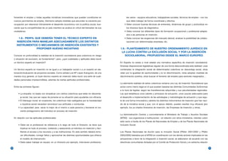 fomenten el empleo y todas aquellas iniciativas innovadoras que puedan constituirse en               les varios - equipos educativos, trabajadores sociales, técnicos de empleo - con los
     nuevos yacimientos de empleo. Asimismo adopta medidas que secunden la creciente pre-                 que debe trabajar de forma coordinada y efectiva.
     ocupación por relacionar íntimamente el desarrollo económico con la política social, bus-          • Debe conocer buenas técnicas de entrevista, dinámicas de grupo y profundizar en
     cando que la competitividad de un país miembro se analice en virtud del bienestar de sus             los diversos tipos de diagnóstico.
     ciudadanos.                                                                                        • Debe conocer los diferentes tipos de formación ocupacional y profesional adapta-
                                                                                                          dos a las personas en inserción.
         1.8.- PERFIL QUE DEBERÍA TENER EL TÉCNICO EXPERTO EN                                           • Debe conocer las exigencias del mercado laboral, analizar la posibilidad de colabo-
       INSERCIÓN PARA MANEJAR ADECUADAMENTE LOS DISTINTOS                                                 raciones con determinadas empresas, etc.
       INSTRUMENTOS O MECANISMOS DE INSERCIÓN EXISTENTES Y
                       PROPONER NUEVAS INICIATIVAS                                                  1.9.- PLANTEAMIENTO DE NUESTRO ORDENAMIENTO JURÍDICO EN
                                                                                                     LA LUCHA CONTRA LA EXCLUSIÓN SOCIAL Y POR LA INSERCIÓN
     Conocer en profundidad la realidad de la inserción sociolaboral para colectivos en riesgo          SOCIOLABORAL. PROPUESTAS DESDE EL MARCO EUROPEO
     o situación de exclusión, es fundamental13; pero, ¿qué cualidades y aptitudes debe reunir
     un técnico experto en inserción?                                                               En España no existe a nivel estatal una normativa específica de inserción sociolaboral.
                                                                                                    Diversas disposiciones legislativas regulan de una forma descoordinada esta realidad: unas
     Un técnico experto en inserción no es igual a un trabajador social o a un experto en ela-      contemplan la integración social de determinados colectivos en desventaja social, otras
     boración/evaluación de proyectos sociales. Como señala Luis Mª López Aranguren, de una         velan por la igualdad de oportunidades y la no discriminación, otras adoptan medidas de
     manera muy general, un buen técnico experto en inserción debe reunir una serie de cuali-       discriminación positiva, otras buscan el fomento del empleo para sectores marginados…
     dades personales imprescindibles, además de ciertas aptitudes profesionales.
                                                                                                    La alarmante realidad de estos colectivos reclama una Ley de Inserción Sociolaboral que
     Entre las primeras figuran:                                                                    actúe como marco legal en el que puedan basarse las distintas Comunidades Autónomas
                                                                                                    a la hora de legislar, según las transferencias adquiridas y sus peculiaridades regionales.
         • La empatía: no basta con simpatizar con ciertos colectivos que están en desventa-        Ley que establezca unos valores y principios de actuación, unos cauces adecuados para
           ja social, hay que ser capaz de ponerse en su situación para ayudarles con eficacia.     el desarrollo e implementación de las estrategias y metodologías de actuación y que regu-
         • El liderazgo moral: en ocasiones, los colectivos más castigados por la insolidaridad     le de una forma innovadora y abierta los distintos instrumentos de inserción que han naci-
           o injusticia social necesitan reconducir sus actitudes o conductas.                      do de la iniciativa social y que, con el apoyo debido, pueden resultar muy eficaces (por
         • La capacidad: para sacar lo mejor de sí mismo a cada persona y favorecer el cre-         ejemplo, los ya citados itinerarios de inserción, las Empresas de Inserción y otros).
           ciente protagonismo del individuo en proceso de inserción.
                                                                                                    La Administración Central, y concretamente el Ministerio de Trabajo y Asuntos Sociales
     En relación con las aptitudes profesionales:                                                   (MTAS) - sus organismos e instituciones - en relación con otros ministerios, intentan cubrir
                                                                                                    este vacío a través de los Planes de Nacionales de Empleo y de los Planes Nacionales de
         • Debe ser el profesional de referencia a lo largo de todo el itinerario: se tiene que     Inclusión Social.
           implicar en todo el proceso, tutelando y asesorando al individuo en inserción y faci-
           litando el acceso a los recursos y a las instituciones. En este sentido deberá remo-     Los Planes Nacionales de Acción para la Inclusión Social (PNAin 2001/2003 y PNAin
           ver dificultades, corregir fallos y aprovechar las distintas oportunidades que ofrezca   2003/2005) liderados por el MTAS en coordinación con los demás actores implicados en las
           el modelo de intervención.                                                               actuaciones a favor de la integración e inserción social, se elaboraron de acuerdo con las
         • Debe saber trabajar en equipo: en un itinerario por ejemplo, intervienen profesiona-     directrices comunitarias dictadas por el Comité de Protección Social y en estrecha relación

32                                                                                                                                                                                                 33
 