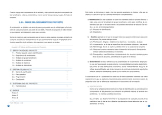 Cuanto mayor sea la experiencia de la entidad y más profundo sea su conocimiento de          Este índice se estructura en base a los tres grandes apartados ya citados, a los que se
     los beneficiarios y de su problemática, menor será el tiempo necesario para formular un      añade un cuarto en el que se contiene información complementaria:
     proyecto.
                                                                                                     a) Identificación: en este apartado se pone de manifiesto tanto el proceso llevado a
                       2.3.3.- ÍNDICE DEL DOCUMENTO DE PROYECTO                                           cabo para conocer la realidad del grupo beneficiario, como para identificar la pro-
                                                                                                          blemática a la que ha de hacer frente y las posibles alternativas de solución. Se divi-
     A continuación se detallan una serie de pasos que pueden ser de utilidad para la formula-            de, a su vez, en dos subapartados:
     ción de cualquier proyecto por parte de una ESAL. Para ello se propone un índice tentati-            a.1) Proceso de identificación.
     vo que debería ser adaptado a cada caso concreto.                                                    a.2) Diagnóstico.


     Se ha de insistir en que la propuesta que se hace en estas páginas sirve para el diseño de      b)    Gestión: apartado en el que se recogen todos los aspectos relativos a la ejecución
     cualquier proyecto con independencia de que posteriormente haya de ser adaptado al for-              del proyecto. Se puede distinguir entre:
     mulario específico de la entidad o del organismo cuyo apoyo se recabe.                               b.1) Planificación, dirigida a establecer los objetivos y resultados a alcanzar.
                                                                                                          b.2) Programación, en la que se especifican las actividades a realizar y sus plazos.
        Cuadro 2.4. Índice del Documento de Proyecto                                                      b.3) Metodología, donde se explica y detalla cómo se va a ejecutar el proyecto.
                                                                                                          b.4) Recursos humanos necesarios para el desarrollo del proyecto distinguiendo
     1º.- IDENTIFICACIÓN DEL PROYECTO
                                                                                                               entre el personal contratado y el voluntario,
         1.1.- Proceso seguido para la identificación
                                                                                                          b.5) Presupuestos, cuantificándose monetariamente los recursos necesarios para
         1.2.- Diagnóstico de necesidades
                                                                                                              llevar a cabo el proyecto, periodificando el gasto en el tiempo.
         1.3.- Análisis del grupo beneficiario
         1.4.- Análisis de problemas
                                                                                                     c) Sostenibilidad: se hace referencia a las posibilidades de los beneficios del proyec-
         1.5.- Análisis de objetivos
                                                                                                          to una vez haya cesado la ayuda externa. La sostenibilidad se analiza desde distin-
         1.6.- Análisis de alternativas
                                                                                                          tos puntos de vista (institucional, económico, social, medioambiental, etc.) y ha de
     2º.- GESTION DEL PROYECTO                                                                            reflejar las posibilidades que tiene el proyecto de continuar produciendo sus efectos
         2.1.- Matriz de planificación                                                                    sobre la población beneficiaria cuando ya no cuente con apoyo externo.
         2.2.- Plan operativo
         2.3.- Programación                                                                       A continuación se va a profundizar en cada uno de estos apartados haciendo una breve
         2.4.- Presupuesto                                                                        exposición en la que se explica su importancia para, posteriormente, enunciar una serie de
                                                                                                  preguntas a las que se debería dar respuesta en el documento de formulación.
     3º.- SOSTENIBILIDAD DEL PROYECTO
         3.1.- Factores clave                                                                        a) IDENTIFICACIÓN
                                                                                                          Como se ha señalado anteriormente en la Fase de Identificación se profundiza en el
     4º.- ANEXOS
                                                                                                          conocimiento de las personas cuya situación se pretende mejorar, se analizan sus
         Anexo 1
                                                                                                          problemas y se plantean posibles soluciones.
         Anexo 2
         Anexo 3
                                                                                                          Es, por tanto, una fase fundamental en la preparación de cualquier proyecto en la
         …
                                                                                                          medida en que en ella se van a detectar los elementos claves sobre los que se fun-
     Fuente: Elaboración propia
                                                                                                          damentará el mismo.
56                                                                                                                                                                                                  57
 