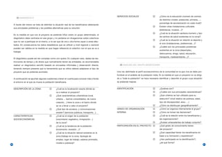 SERVICIOS SOCIALES                           ¿Cómo es la educación (número de centros
           DIAGNÓSTICO
                                                                                                                                               de distintos niveles: preescolar, primaria,…;
                                                                                                                                               porcentaje de escolarización en cada nivel)?
     A través del mismo se trata de delimitar la situación real de los beneficiarios detectando
                                                                                                                                               Existen otras instalaciones culturales
     sus principales problemas y las posibles alternativas para su solución.
                                                                                                                                               (bibliotecas, museos…)?
                                                                                                                                               ¿Cuál es la situación sanitaria (número y tipo
     En la medida en que con el proyecto se pretende influir sobre un grupo determinado, el
                                                                                                                                               de centros de salud existentes en la zona)?.
     diagnóstico debe centrarse en ese grupo y no perderse en divagaciones sobre colectivos
                                                                                                                                               ¿Cuál es la situación en relación al deporte y
     que no van a participar en el mismo, a no ser que de una u otra forma vayan a verse afec-
                                                                                                                                               el ocio (instalaciones, preferencias…)?
     tados. En consecuencia los datos estadísticos que se utilicen a nivel regional o nacional
                                                                                                                                               ¿Cuáles son los principales problemas
     pueden ser válidos en la medida en que hagan referencia al colectivo con el que se va a
                                                                                                                                               existentes en la zona (desempleo,
     trabajar.
                                                                                                                                               delincuencia, droga, salud, educación,
                                                                                                                                               transporte, medioambiente…)?
     El diagnóstico puede ser tan complejo como uno quiera. En cualquier caso, dadas las res-
     tricciones de tiempo y de dinero que normalmente tienen las entidades, es recomendable
     realizar un diagnóstico sencillo basado en encuestas informales y observación directa,             ANÁLISIS DEL GRUPO BENEFICIARIO
     teniendo siempre presente que la herramienta que se utilice deberá adaptarse al tipo de
     proyecto que se pretenda acometer.                                                           Una vez delimitado el perfil socioeconómico de la comunidad en la que vive se debe pro-
                                                                                                  fundizar en el análisis de la población meta. En la medida en que un proyecto no va dirigi-
     A continuación se apuntan algunas cuestiones a tener en cuenta para conocer más a fondo      do a “toda la población” se hace necesario identificar y describir el grupo cuya situación
     el entorno en el que se mueve la población beneficiaria.                                     se pretende mejorar.


     DESCRIPCIÓN DE LA ZONA                       ¿Cuál es la localización exacta dónde se        IDENTIFICACIÓN                               ¿Quiénes son?
                                                  va a realizar el proyecto?                                                                   ¿Cuáles son sus principales características?
                                                  ¿Qué características urbanísticas (rural,                                                    ¿Qué criterios se han utilizado para su
                                                  urbana…, barrios consolidados, de nueva                                                      selección? (nivel relativo de pobreza, edad,
                                                  creación…) tiene la zona o el barrio donde                                                   tipo de discapacidad, sexo, …)
                                                  se va a llevar a cabo el proyecto?                                                           ¿Cómo se distribuyen geográficamente?
                                                  ¿Qué tipo de accesos, y comunicaciones          GRADO DE ORGANIZACIÓN                        ¿Cómo se organiza internamente el grupo?
                                                  existen? (servicios públicos, transporte…).     INTERNA                                      ¿Cómo se toman las decisiones?
     CARACTERÍSTICAS                              ¿Cuál es el origen de la población                                                           ¿Cuál es la relación entre los beneficiarios y
     SOCIOECONÓMICAS                              (crecimiento vegetativo, inmigración…)                                                       las organizaciones?
                                                  de la zona?                                                                                  ¿Existen antecedentes de trabajo conjunto?
                                                  ¿Cuál es la tendencia de la población           PARTICIPACIÓN EN EL PROYECTO                 ¿Qué grado de conocimiento tienen
                                                  (incremento, recesión…)?                                                                     del proyecto?
                                                  ¿Cuál es la situación laboral existente en la                                                ¿Qué capacidad tienen los beneficiarios en
                                                  zona (trabajo en la zona, tipología de                                                       base a su formación y experiencia?
                                                  empleo, lugar de trabajo, salarios promedio,                                                 ¿Han participado en la identificación?;
                                                  niveles e pobreza)?                                                                          ¿de qué forma?
60                                                                                                                                                                                              61
 