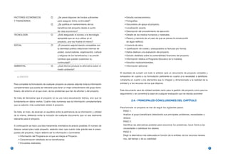 FACTORES ECONÓMICOS                           ¿Se prevé disponer de fondos suficientes               • Estudio socioeconómico.
     Y FINANCIEROS                                 para asegurar dicha continuidad?                       • Fotografías.
                                                   ¿Se justifica el mantenimiento de los                  • Documento de apoyo al proyecto.
                                                   beneficios del proyecto desde el punto                 • Localización exacta.
                                                   de vista económico?                                    • Descripción del procedimiento de ejecución.
     TECNOLOGÍA                                    ¿Está asegurado el acceso a la tecnología              • Detalle de los medios humanos y materiales.
                                                   apropiada que se va a utilizar en el                   • Planos y memoria (en el caso de que se prevea la construcción
                                                   proyecto, una vez finalice el mismo?                     de algún edificio).
     SOCIAL                                        ¿El proyecto seguirá siendo compatible con             • Licencia de obra.
                                                   la identidad política (relaciones internas de          • Justificación de costes y presupuestos (o facturas pro forma).
                                                   poder), social (valores, organización), cultural       • Datos relativos a la evaluación del proyecto.
                                                   y religiosa de los beneficiarios o se prevén           • Estudio detallado sobre la sostenibilidad financiera del proyecto.
                                                   cambios que puedan cuestionar su                       • Información relativa al Programa Educativo (si lo hubiera).
                                                   continuidad?                                           • Estudios medioambientales.
     AMBIENTAL                                     ¿Qué efectos produce la alternativa sobre el           • Información adicional.
                                                   medio ambiente?
                                                                                                      El resultado de cumplir con todo lo anterior será un documento de proyecto completo y
        e) ANEXOS                                                                                     exhaustivo en cuanto a su formulación pertinente en cuanto a la necesidad a satisfacer,
                                                                                                      coherente en cuanto a los elementos que lo integran y dimensionado a la realidad de la
     Para completar la formulación de cualquier proyecto es preciso adjuntar toda la información      entidad y a los recursos de los que dispone.
     complementaria que pueda ser relevante para tener un mejor entendimiento del grupo bene-
     ficiario, del entorno en el que viven, de los problemas que han de afrontar o del proyecto.      Este documento será de utilidad también tanto para la gestión del proyecto como para su
                                                                                                      seguimiento y se convertirá la base de cualquier evaluación que se decida acometer.
     Se trata de demostrar que el proyecto no es una mera elucubración teórica, sino que se
     fundamenta en datos ciertos. Cuanto más numerosa sea la información complementaria                            2.4.- PRINCIPALES CONCLUSIONES DEL CAPÍTULO
     que se adjunte, más sustentado estará el proyecto.
                                                                                                      Para formular un proyecto se han de seguir los siguientes pasos:
     Se trata, en todo, de alcanzar un equilibrio entre la pertinencia de la información y utilidad      PASO 1:
     de la misma, debiendo evitar la inclusión de cualquier documento que no sea realmente               Analizar el grupo beneficiario detectando sus principales problemas, necesidades o
     relevante para el proyecto.                                                                         deseos.
                                                                                                         PASO 2:
     A continuación se hace una lista meramente orientativa de anexos posibles. El número de             Identificar las alternativas posibles para solucionar los problemas, hacer frente a las
     Anexos variará para cada proyecto, estando claro que cuanto más grande sea el presu-                necesidades o satisfacer los deseos.
     puesto del proyecto, mayor debería ser la información a suministrar.                                PASO 3:
         • Información del Programa en el que se integra el Proyecto.                                    Elegir la alternativa más adecuada en función de la entidad, de los recursos necesa-
         • Caracterización detallada de los beneficiarios.                                               rios, del tiempo y de su viabilidad.
         • Encuestas realizadas.

98                                                                                                                                                                                                 99
 