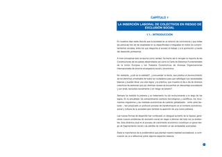 CAPÍTULO 1

LA INSERCIÓN LABORAL DE COLECTIVOS EN RIESGO DE
                EXCLUSIÓN SOCIAL

                               1.1.- INTRODUCCIÓN

En nuestros días nadie discute que la sociedad es un entorno de convivencia y que todas
las personas han de ser aceptadas en su especificidad e integradas en todos los compor-
tamientos sociales, entre los que despunta el acceso al trabajo y a la promoción a través
del desarrollo profesional.


A nivel conceptual esto se asume como verdad. De hecho así lo recogen la mayoría de las
Constituciones de los países desarrollados así como la Carta de Derechos Fundamentales
de la Unión Europea y los Tratados Constitutivos de diversas Organizaciones
Internacionales de enorme envergadura social y económica.


No obstante, ¿cuál es la realidad?, ¿concuerdan la teoría, que predica el reconocimiento
de los derechos universales de todos los ciudadanos para que satisfagan sus necesidades
básicas y puedan llevar una vida digna, y la práctica, que muestra el día a día de diversos
colectivos de personas que por distintas causas se encuentran en desventaja sociolaboral
y por ende, excluidos socialmente o en riesgo de estarlo?.


Siempre ha existido la pobreza y su tratamiento ha ido evolucionando a lo largo de los
siglos. En la actualidad, los extraordinarios cambios tecnológicos y científicos, los movi-
mientos migratorios y las medidas económicas de carácter globalizador - entre otros fac-
tores -, han propiciado un profundo proceso de transformación en el contexto económico,
social y cultural de la sociedad pero también la aparición de una nueva pobreza.


Las nuevas formas de desarrollo han conllevado un desigual aumento de la riqueza, gene-
rando nuevos problemas de exclusión social sin llegar a eliminar del todo los ya existen-
tes. Esta dinámica dual en el proceso de crecimiento económico constituye un grave ries-
go de fragmentación social y de pérdida de cohesión en las sociedades avanzadas.


Dada la importancia de la problemática que plantea nuestra realidad sociolaboral, a conti-
nuación se va a reflexionar sobre algunos aspectos básicos.


                                                                                              11
 