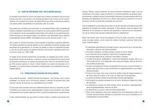 1.2.- QUÉ SE ENTIENDE POR EXCLUSIÓN SOCIAL                                         proceso. Relativo, porque existiendo los mismos elementos deficitarios, según como se
                                                                                                    condicionen unos a otros y según el entorno y el momento específico, se generan proce-
     El concepto de exclusión es mucho más amplio que el clásico de pobreza. Hoy por hoy el         sos diferentes; y subjetivo porque aunque existan elementos comunes siempre habrá otros
     proceso que lleva a una persona a ser excluida del tejido social no tiene que ver exclusi-     elementos que dependerán de cómo viva y afronte cada persona la situación en la que se
     vamente con la pobreza de recursos. Se puede afirmar que todos los fenómenos relativos         encuentra y de las circunstancias personales que concurran.
     a la pobreza están comprendidos en la exclusión, pero no al revés.
                                                                                                    Esta complejidad en los procesos de exclusión ha de ser valorada convenientemente para
     Hay autores que consideran que la exclusión va consustancialmente unida a la pérdida de        establecer las medidas de inclusión adecuadas. A este respecto, todos los agentes que
     la plena ciudadanía, entendiendo por tal el ejercicio de todos aquellos derechos que impli-    intervienen en los procesos de inserción han destacado la importancia de la personaliza-
     can la satisfacción de las necesidades fundamentales. Otros hablan de una pérdida de auto-     ción de los mismos para que sean realmente eficaces y satisfactorios.
     nomía individual que les impide acceder a los derechos más elementales que le otorga la
     propia dignidad humana (CIREM, “Estratègies de lluita contra l’exclusió social”, nº 22).       Dentro del extenso marco de los exclusógenos los hay de origen económico, de origen
                                                                                                    social, de origen jurídico y otros muchos de carácter individual o personal. Entre los de
     Por su parte, el Consejo Económico y Social español ha aportado la siguiente definición:       mayor incidencia figuran:
     “En nuestra sociedad, ser excluido significa no ser considerado útil para la sociedad, estar
     descartado de la participación. El concepto de utilidad va unido a la capacidad de traba-          • El desempleo especialmente el de larga duración, que proviene de un mercado dise-
     jo, esto es, de crear riqueza y de generar derechos: remuneración, seguridad social, reco-           ñado para la obtención del máximo beneficio.
     nocimiento social, etc.” (CES, 1996).                                                              • El empleo sumergido y el empleo precario, aunque en menor medida.
                                                                                                        • Las nuevas formas de emigración, sobre todo la inmigración ilegal.
     Al margen de las diversas matizaciones conceptuales, es innegable que existen numero-              • Las discapacidades físicas, psíquicas, sensoriales y mentales.
     sas personas, grupos de personas o colectivos, que por circunstancias de diversa índole            • La falta de formación: analfabetismo, carencia de habilidades sociales, falta de un
     se encuentran inmersos en un proceso de exclusión social o bien, en una situación de ries-           nivel cultural mínimo, la no adaptación a las nuevas tecnologías, carencia de forma-
     go. Este proceso supone, en mayor o menor medida, una ruptura de relaciones con la                   ción profesional adecuada…
     sociedad, un no reconocimiento de derechos fundamentales y una insatisfacción de nece-             • La edad, acompañada de ciertas circunstancias: El ser joven con poca formación, o
     sidades básicas.                                                                                     parado mayor de 45 años, o mayor de 65 años con cargas familiares y/o con depen-
                                                                                                          dencias acusadas…
                     1.3.- PRINCIPALES CAUSAS DE EXCLUSIÓN                                              • El sexo: el ser mujer, el ser mujer y asumir en solitario todas las cargas familiares, el
                                                                                                          ser mujer mayor de 45 años, el ser mujer con algún tipo de discapacidad…
     Las causas de exclusión - también llamadas exclusógenos - son diversas, más o menos                • La estructura familiar: familias monoparentales, familias desintegradas.
     complejas y, en función de su concurrencia, dibujan un proceso de exclusión para cada              • Una situación de pobreza persistente: los sin techo, familias por debajo del umbral
     persona o grupos de personas con características muy similares.                                      de la pobreza…
                                                                                                        • La pertenencia a grupos de fuerte rechazo social: ex-reclusos, drogodependien-
     En casi todos estos procesos intervienen diferentes factores siendo en ocasiones muy difí-           tes/ex-drogodependientes, enfermos de SIDA…
     cil identificar qué causas los han desencadenado y cuándo se han producido, qué causas             • La pertenencia a una raza o etnia minoritaria determinada.
     han aparecido como sucesión lógica del mismo y cuál es la amplitud de sus consecuencias.           • Otros varios originados a causa de la desprotección del ordenamiento jurídico y de
                                                                                                          la propia estructura social, asentada en la plusvalía como punto de referencia y en
     A esta multifactorialidad, hay que añadir el carácter relativo y subjetivo que entraña todo          la desigualdad de oportunidades.

12                                                                                                                                                                                                    13
 