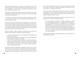 Todos estos factores son relevantes, en sí mismos o por su interrelación con otros, en la        incluiría el empleo mal pagado, el empleo temporal e incluso en determinadas circunstan-
     medida en que pueden formar parte de cualquier historia personal de exclusión; no obs-           cias el empleo a tiempo parcial, pueden llegar a convertirse - aunque tal vez no con la
     tante, el desempleo es – sin lugar a dudas - el principal factor de exclusión en nuestro         misma incidencia - en factores de exclusión social.
     actual contexto socioeconómico y cultural.
                                                                                                      Siendo pues el empleo la institución básica de sociabilización y de acceso a la ciudadanía,
     La estrecha relación entre desempleo-pobreza y exclusión es una realidad corroborada por         es fundamental a la hora de establecer las medidas de inserción, analizar el nivel de
     las estadísticas y profusamente denunciada en los distintos foros económicos y sociales          empleabilidad de la persona o grupos de personas implicados, es decir, analizar la capa-
     de carácter nacional e internacional.                                                            cidad para conseguir y mantener un empleo.


     “El desempleo es el principal factor de exclusión, en especial cuando se prolonga y afec-        De hecho, nuestro modelo socioeconómico ha consolidado a la población en tres zonas
     ta, como sucede con frecuencia, a todos los integrantes del hogar” (Comisión de las              diferenciadas en función de sus posibilidades de empleo:
     Comunidades Europeas, 2000).
                                                                                                          • Una zona de integración que engloba a los trabajadores estables por su elevado
     Por lo mismo, el empleo es el elemento básico para la integración social y todas las medi-             nivel de empleabilidad y, normalmente, con un empleo asalariado y regularizado.
     das encaminadas a potenciarlo o fortalecerlo incidirán directamente en el proceso de inte-           • Una zona de vulnerabilidad que abarca a los trabajadores con un nivel medio-bajo
     gración social de los colectivos excluidos socialmente o en riesgo de estarlo. “Así, en vista          de empleabilidad y con un empleo normalmente precario. En épocas de recesión
     de que el empleo es básico en la integración, en la prevención, en la lucha contra la pobre-           económica toda esta franja de población podría verse abocada a la exclusión.
     za y la exclusión social debe potenciarse la creación y mantenimiento de los puestos de              • Y una zona de marginalidad y exclusión donde se encuentran todos aquellos grupos
     trabajo” (Consejo Económico y Social de España, 1996).                                                 de personas con un bajo, o muy bajo, nivel de empleabilidad, frecuentemente en
                                                                                                            paro o con un empleo, en el mejor de los casos, esporádico, desregulado y muy
     El proceso de exclusión iniciado o potenciado por el desempleo, tiene una fácil lectura.               poco valorado socialmente.
     Mediante el empleo asalariado y regularizado se adquiere normalmente:
                                                                                                      En la tabla siguiente se recogen los elementos que inciden en mayor o menor grado en la
        •   La renta, necesaria para la satisfacción de la necesidad básica de supervivencia (ali-    empleabilidad de las personas.
            mentación, ropa y vivienda).
        • El reconocimiento de los derechos a la protección social, satisfaciendo la necesidad
            de seguridad (ante la enfermedad y la sociedad).
        • El reconocimiento social derivado de su participación en el bienestar social, respon-
            diendo así a la necesidad de relación y al auto-reconocimiento (elevada autoestima
            derivada del ejercicio de su derecho y cumplimiento de su obligación de participar
            en la comunidad). En muchos casos, aunque no siempre, el empleo contribuirá asi-
            mismo a la autorrealización personal.


     Lógicamente, el desempleo y especialmente el desempleo de larga duración, cierra la vía
     de acceso a la renta, a la protección social y al reconocimiento, abriendo las puertas al pro-
     ceso de exclusión social. Por otra parte, el empleo sumergido, que es aquel totalmente
     desregulado y por tanto desprotegido de derechos, y el empleo precario, en el que se

14                                                                                                                                                                                                  15
 