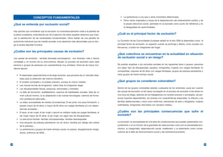 CONCEPTOS FUNDAMENTALES                                                        • La pertenencia a una raza o etnia minoritaria determinada.
                                                                                                          • Otros varios originados a causa de la desprotección del ordenamiento jurídico y de
      ¿Qué se entiende por exclusión social?                                                                 la propia estructura social, asentada en la plusvalía como punto de referencia y en
                                                                                                             la desigualdad de oportunidades.
      Hay autores que consideran que la exclusión va consustancialmente unida a la pérdida de
      la plena ciudadanía, entendiendo por tal el ejercicio de todos aquellos derechos que impli-      ¿Cuál es el principal factor de exclusión?
      can la satisfacción de las necesidades fundamentales. Otros hablan de una pérdida de
      autonomía individual que les impide acceder a los derechos más elementales que le otor-          La Comisión de las Comunidades Europeas señaló en el año 2000 al desempleo como el
      ga la propia dignidad humana.                                                                    principal factor de exclusión, en especial cuando se prolonga y afecta, como sucede con
                                                                                                       frecuencia, a todos los integrantes del hogar.
      ¿Cuáles son las principales causas de exclusión?
                                                                                                       ¿Qué colectivos se encuentran en la actualidad en situación
      Las causas de exclusión - también llamadas exclusógenos - son diversas, más o menos              de exclusión social o en riesgo?
      complejas y, en función de su concurrencia, dibujan un proceso de exclusión para cada
      persona o grupos de personas con características muy similares. Entre las de mayor inci-         Se podrían englobar a los excluidos sociales en los siguientes tipos o grupos: personas
      dencia figuran:                                                                                  con algún tipo de discapacidad, parados, inmigrantes, mujeres con cargas familiares no
                                                                                                       compartidas, mayores de 65 años con cargas familiares, grupos de pobreza persistente y
         • El desempleo especialmente el de larga duración, que proviene de un mercado dise-           otros grupos de fuerte rechazo social.
            ñado para la obtención del máximo beneficio.
         • El empleo sumergido y el empleo precario, aunque en menor medida.                           ¿Qué grupos se consideran vulnerables?
         • Las nuevas formas de emigración, sobre todo la inmigración ilegal.
         • Las discapacidades físicas, psíquicas, sensoriales y mentales.                              Dentro de los grupos vulnerables estarían cualquiera de los anteriores, pues aún cuando
         • La falta de formación: analfabetismo, carencia de habilidades sociales, falta de un         las causas de exclusión no les hayan sumergido en el proceso de exclusión sí les sitúan en
            nivel cultural mínimo, la no adaptación a las nuevas tecnologías, carencia de forma-       una zona de riesgo, además de los trabajadores con empleo precario o sumergido, las per-
            ción profesional adecuada…                                                                 sonas mayores dependientes, los jóvenes con características especiales, la infancia y las
         • La edad, acompañada de ciertas circunstancias: El ser joven con poca formación, o           familias desfavorecidas y otros como enfermos, solicitantes de asilo y refugiados, mujeres
            parado mayor de 45 años, o mayor de 65 años con cargas familiares y/o con depen-           maltratadas, emigrantes retornados con escasos medios…
            dencias acusadas…
         • El sexo: el ser mujer, el ser mujer y asumir en solitario todas las cargas familiares, el   ¿Cuáles son las principales consecuencias que sufre el
            ser mujer mayor de 45 años, el ser mujer con algún tipo de discapacidad…                   excluido?
         • La estructura familiar: familias monoparentales, familias desintegradas.
         • Una situación de pobreza persistente: los sin techo, familias por debajo del umbral         La exclusión va acompañada de una serie de consecuencias que pueden presentarse con-
            de la pobreza…                                                                             juntamente o no en función de la gravedad de cada proceso como son la precariedad eco-
         • La pertenencia a grupos de fuerte rechazo social: ex-presos, drogadictos/ex-droga-          nómica, la inseguridad, desprotección social, indefensión y el aislamiento como conse-
            dictos, enfermos de SIDA…                                                                  cuencia de la falta de reconocimiento social y del autorreconocimiento.




194                                                                                                                                                                                                 195
 