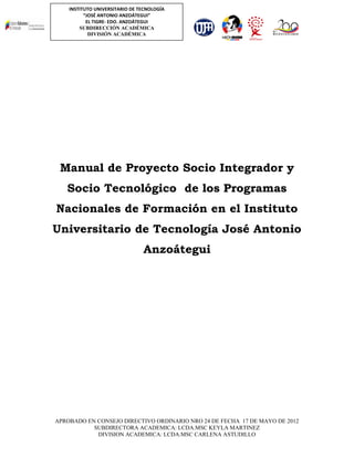 INSTITUTO UNIVERSITARIO DE TECNOLOGÍA
“JOSÉ ANTONIO ANZOÁTEGUI”
EL TIGRE- EDO. ANZOÁTEGUI
SUBDIRECCIÓN ACADÉMICA
DIVISIÓN ACADÉMICA

Manual de Proyecto Socio Integrador y
Socio Tecnológico de los Programas
Nacionales de Formación en el Instituto
Universitario de Tecnología José Antonio
Anzoátegui

APROBADO EN CONSEJO DIRECTIVO ORDINARIO NRO 24 DE FECHA 17 DE MAYO DE 2012
SUBDIRECTORA ACADEMICA: LCDA.MSC KEYLA MARTINEZ
DIVISION ACADEMICA: LCDA.MSC CARLENA ASTUDILLO

 