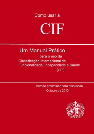 Como usar a
CIF
Um Manual Prático
para o uso da
Classificação Internacional de
Funcionalidade, Incapacidade e Saúde
(CIF)
Versão preliminar para discussão
Outubro de 2013
 