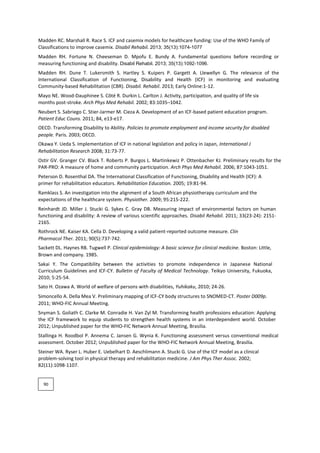 Madden RC. Marshall R. Race S. ICF and casemix models for healthcare funding: Use of the WHO Family of
Classifications to improve casemix. Disabil Rehabil. 2013; 35(13):1074-1077
Madden RH. Fortune N. Cheeseman D. Mpofu E. Bundy A. Fundamental questions before recording or
measuring functioning and disability. Disabil Rehabil. 2013; 35(13):1092-1096.
Madden RH. Dune T. Lukersmith S. Hartley S. Kuipers P. Gargett A. Llewellyn G. The relevance of the
International Classification of Functioning, Disability and Health (ICF) in monitoring and evaluating
Community-based Rehabilitation (CBR). Disabil. Rehabil. 2013; Early Online:1-12.
Mayo NE. Wood-Dauphinee S. Côté R. Durkin L. Carlton J. Activity, participation, and quality of life six
months post-stroke. Arch Phys Med Rehabil. 2002; 83:1035–1042.
Neubert S. Sabriego C. Stier-Jarmer M. Cieza A. Development of an ICF-based patient education program.
Patient Educ Couns. 2011; 84, e13-e17.
OECD. Transforming Disability to Ability. Policies to promote employment and income security for disabled
people. Paris. 2003; OECD.
Okawa Y. Ueda S. Implementation of ICF in national legislation and policy in Japan, International J
Rehabilitation Research 2008; 31:73-77.
Ostir GV. Granger CV. Black T. Roberts P. Burgos L. Martinkewiz P. Ottenbacher KJ. Preliminary results for the
PAR-PRO: A measure of home and community participation. Arch Phys Med Rehabil. 2006; 87:1043-1051.
Peterson D. Rosenthal DA. The International Classification of Functioning, Disability and Health (ICF): A
primer for rehabilitation educators. Rehabilitation Education. 2005; 19:81-94.
Ramklass S. An investigation into the alignment of a South African physiotherapy curriculum and the
expectations of the healthcare system. Physiother. 2009; 95:215-222.
Reinhardt JD. Miller J. Stucki G. Sykes C. Gray DB. Measuring impact of environmental factors on human
functioning and disability: A review of various scientific approaches. Disabil Rehabil. 2011; 33(23-24): 2151-
2165.
Rothrock NE. Kaiser KA. Cella D. Developing a valid patient-reported outcome measure. Clin
Pharmacol Ther. 2011; 90(5):737-742.
Sackett DL. Haynes RB. Tugwell P. Clinical epidemiology: A basic science for clinical medicine. Boston: Little,
Brown and company. 1985.
Sakai Y. The Compatibility between the activities to promote independence in Japanese National
Curriculum Guidelines and ICF-CY. Bulletin of Faculty of Medical Technology. Teikyo University, Fukuoka,
2010; 5:25-54.
Sato H. Ozawa A. World of welfare of persons with disabilities, Yuhikaku, 2010; 24-26.
Simoncello A. Della Mea V. Preliminary mapping of ICF-CY body structures to SNOMED-CT. Poster D009p.
2011; WHO-FIC Annual Meeting.
Snyman S. Goliath C. Clarke M. Conradie H. Van Zyl M. Transforming health professions education: Applying
the ICF framework to equip students to strengthen health systems in an interdependent world. October
2012; Unpublished paper for the WHO-FIC Network Annual Meeting, Brasilia.
Stallinga H. Roodbol P. Annema C. Jansen G. Wynia K. Functioning assessment versus conventional medical
assessment. October 2012; Unpublished paper for the WHO-FIC Network Annual Meeting, Brasilia.
Steiner WA. Ryser L. Huber E. Uebelhart D. Aeschlimann A. Stucki G. Use of the ICF model as a clinical
problem-solving tool in physical therapy and rehabilitation medicine. J Am Phys Ther Assoc. 2002;
82(11):1098-1107.
90
 