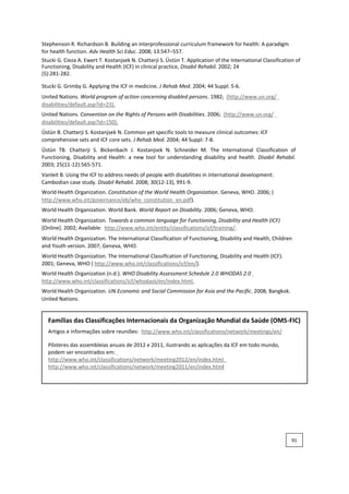Stephenson R. Richardson B. Building an interprofessional curriculum framework for health: A paradigm
for health function. Adv Health Sci Educ. 2008; 13:547–557.
Stucki G. Cieza A. Ewert T. Kostanjsek N. Chatterji S. Üstün T. Application of the International Classification of
Functioning, Disability and Health (ICF) in clinical practice, Disabil Rehabil. 2002; 24
(5):281-282.
Stucki G. Grimby G. Applying the ICF in medicine. J Rehab Med. 2004; 44 Suppl: 5-6.
United Nations. World program of action concerning disabled persons. 1982; (http://www.un.org/
disabilities/default.asp?id=23).
United Nations. Convention on the Rights of Persons with Disabilities. 2006; (http://www.un.org/
disabilities/default.asp?id=150).
Üstün B. Chatterji S. Kostanjsek N. Common yet specific tools to measure clinical outcomes: ICF
comprehensive sets and ICF core sets. J Rehab Med. 2004; 44 Suppl: 7-8.
Üstün TB. Chatterji S. Bickenbach J. Kostanjsek N. Schneider M. The International Classification of
Functioning, Disability and Health: a new tool for understanding disability and health. Disabil Rehabil.
2003; 25(11-12):565-571.
Vanleit B. Using the ICF to address needs of people with disabilities in international development:
Cambodian case study. Disabil Rehabil. 2008; 30(12-13), 991-9.
World Health Organization. Constitution of the World Health Organization. Geneva, WHO. 2006; (
http://www.who.int/governance/eb/who_constitution_en.pdf).
World Health Organization. World Bank. World Report on Disability. 2006; Geneva, WHO.
World Health Organization. Towards a common language for Functioning, Disability and Health (ICF)
[Online]. 2002; Available: http://www.who.int/entity/classifications/icf/training/.
World Health Organization. The International Classification of Functioning, Disability and Health, Children
and Youth version. 2007; Geneva, WHO.
World Health Organization. The International Classification of Functioning, Disability and Health (ICF).
2001; Geneva, WHO ( http://www.who.int/classifications/icf/en/).
World Health Organization (n.d.). WHO Disability Assessment Schedule 2.0 WHODAS 2.0
http://www.who.int/classifications/icf/whodasii/en/index.html.
World Health Organization. UN Economic and Social Commission for Asia and the Pacific. 2008; Bangkok.
United Nations.
Famílias das Classificações Internacionais da Organização Mundial da Saúde (OMS-FIC)
Artigos e informações sobre reuniões: http://www.who.int/classifications/network/meetings/en/
Pôsteres das assembleias anuais de 2012 e 2011, ilustrando as aplicações da ICF em todo mundo,
podem ser encontrados em:
http://www.who.int/classifications/network/meeting2012/en/index.html
http://www.who.int/classifications/network/meeting2011/en/index.html
91
 