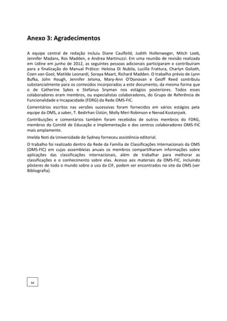 Anexo 3: Agradecimentos
A equipe central de redação incluiu Diane Caulfeild, Judith Hollenweger, Mitch Loeb,
Jennifer Madans, Ros Madden, e Andrea Martinuzzi. Em uma reunião de revisão realizada
em Udine em junho de 2012, as seguintes pessoas adicionais participaram e contribuíram
para a finalização do Manual Prático: Heloisa Di Nubila, Lucilla Frattura, Charlyn Goliath,
Coen van Gool, Matilde Leonardi, Soraya Maart, Richard Madden. O trabalho prévio de Lynn
Bufka, John Hough, Jennifer Jelsma, Mary-Ann O’Donovan e Geoff Reed contribuiu
substancialmente para os conteúdos incorporados a este documento, da mesma forma que
o de Catherine Sykes e Stefanus Snyman nos estágios posteriores. Todos esses
colaboradores eram membros, ou especialistas colaboradores, do Grupo de Referência de
Funcionalidade e Incapacidade (FDRG) da Rede OMS-FIC.
Comentários escritos nas versões sucessivas foram fornecidos em vários estágios pela
equipe da OMS, a saber, T. Bedirhan Üstün, Molly Meri Robinson e Nenad Kostanjsek.
Contribuições e comentários também foram recebidos de outros membros do FDRG,
membros do Comitê de Educação e Implementação e dos centros colaboradores OMS-FIC
mais amplamente.
Imelda Noti da Universidade de Sydney forneceu assistência editorial.
O trabalho foi realizado dentro da Rede da Família de Classificações Internacionais da OMS
(OMS-FIC) em cujas assembleias anuais os membros compartilharam informações sobre
aplicações das classificações internacionais, além de trabalhar para melhorar as
classificações e o conhecimento sobre elas. Acesso aos materiais da OMS-FIC, incluindo
pôsteres de todo o mundo sobre o uso da CIF, podem ser encontrados no site da OMS (ver
Bibliografia).
94
 