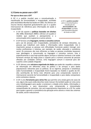 1.2 Como eu posso usar a CIF?
Por que eu devo usar a CIF?
A CIF é o padrão mundial para a conceitualização e
classificação da funcionalidade e incapacidade, acordado
pela Assembleia Mundial da Saúde em 2001. Ela oferece um
recurso técnico disponível gratuitamente que é o quadro
internacional de referência para informações de saúde e
incapacidade:
• A CIF dá suporte a políticas baseadas em direitos
(NU 2006, Bickenbach 2009) e oferece um quadro e
modelo que auxiliam o planejamento e a
comunicação entre o governo e outros setores.
A CIF é o padrão mundial
para a conceitualização e
classificação da
funcionalidade e da
incapacidade, acordado
pela Assembleia Mundial
da Saúde em 2001
• A CIF fornece uma linguagem, termos e conceitos comuns
para uso de pessoas com incapacidades, prestadores de serviços relevantes, ou
pessoas que trabalham com dados e informações sobre incapacidade. Isto é
importante porque as pessoas com dificuldades funcionais podem interagir com
muitos profissionais e sistemas, por exemplo, de saúde, educação e assistência
social. Os processos são mais eficientes se todas as pessoas envolvidas basearem
suas abordagens e comunicação na linguagem e conceitos comuns. Este é
especificamente o caso hoje quando alguns serviços e sistemas humanos e de saúde
fornecem serviços de longo prazo e suporte para o número crescente de pessoas
afetadas por condições crônicas. Uma linguagem comum é essencial para dar
suporte a este cuidado integrado.
• A CIF oferece uma estrutura organizada de dados que pode dar respaldo a sistemas
de informação em diferentes áreas da política e de serviços e para dados
populacionais relevantes para as políticas. Se os registros, pesquisas e estatísticas
sobre funcionalidade e incapacidade forem baseados no modelo e quadro da CIF,
eles contribuirão de forma mais eficiente para uma compreensão nacional e
internacional coerente da funcionalidade e incapacidade e para dados comparáveis
entre contextos e épocas.
• A CIF é uma ferramenta para vários fins que permite uma ampla gama de casos de
uso, alguns dos quais estão descritos neste manual. Ela também pode ser vista como
uma metalinguagem para ajudar a esclarecer a relação entre dados, informações e
conhecimentos, e para desenvolver uma compreensão e interpretação
compartilhadas de conceitos. Isto será especialmente importante se a CIF for usada
para ajudar a garantir a consistência da aplicação entre setores e níveis dos sistemas
de saúde, social e educacional.
 